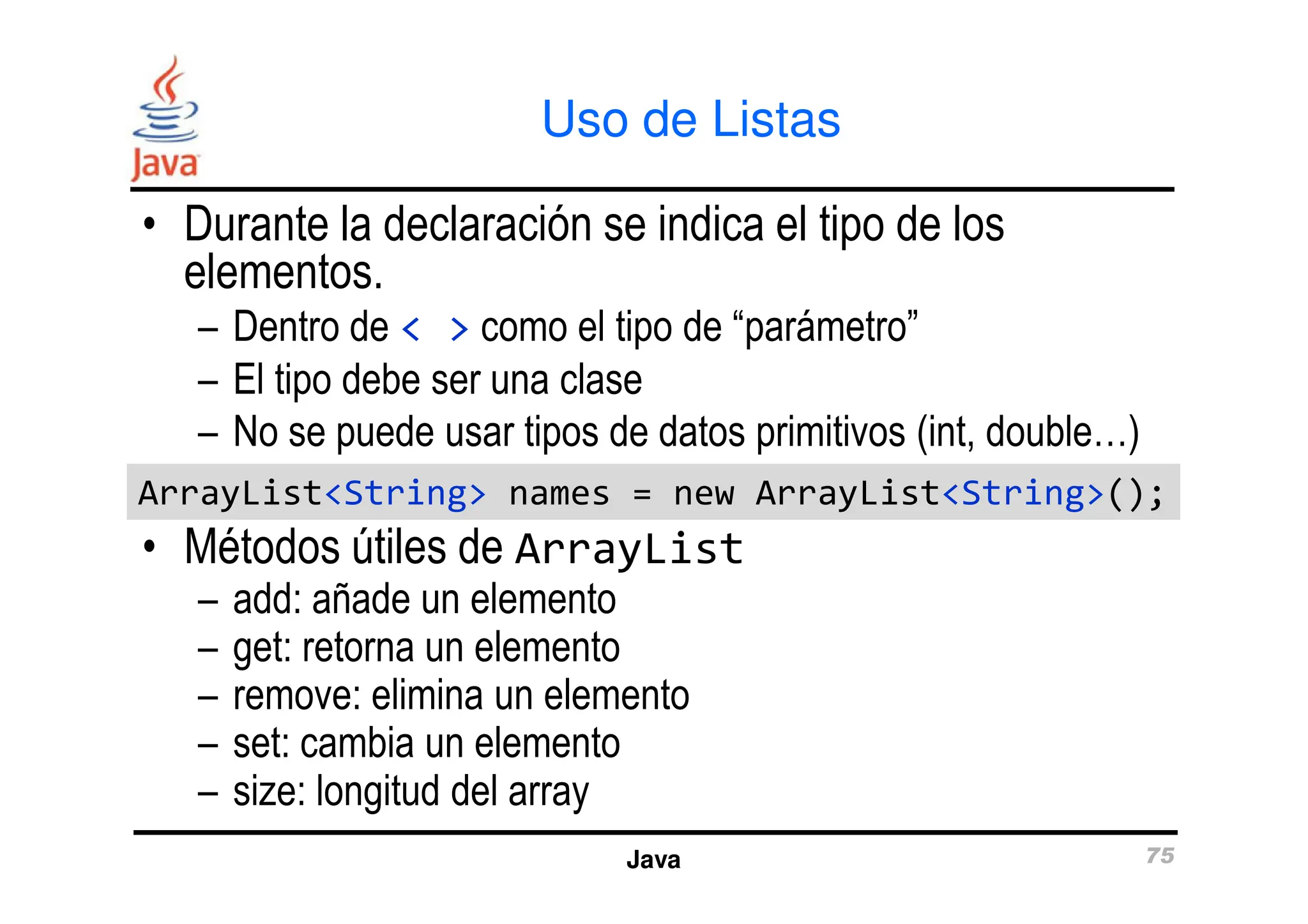 Uso de Listas
• Durante la declaración se indica el tipo de los
elementos.
– Dentro de < > como el tipo de “parámetro”
– El tipo debe ser una clase
– No se puede usar tipos de datos primitivos (int, double…)
Java 75
• Métodos útiles de ArrayList
– add: añade un elemento
– get: retorna un elemento
– remove: elimina un elemento
– set: cambia un elemento
– size: longitud del array
ArrayList<String> names = new ArrayList<String>();
ArrayList<String> names = new ArrayList<String>();
 