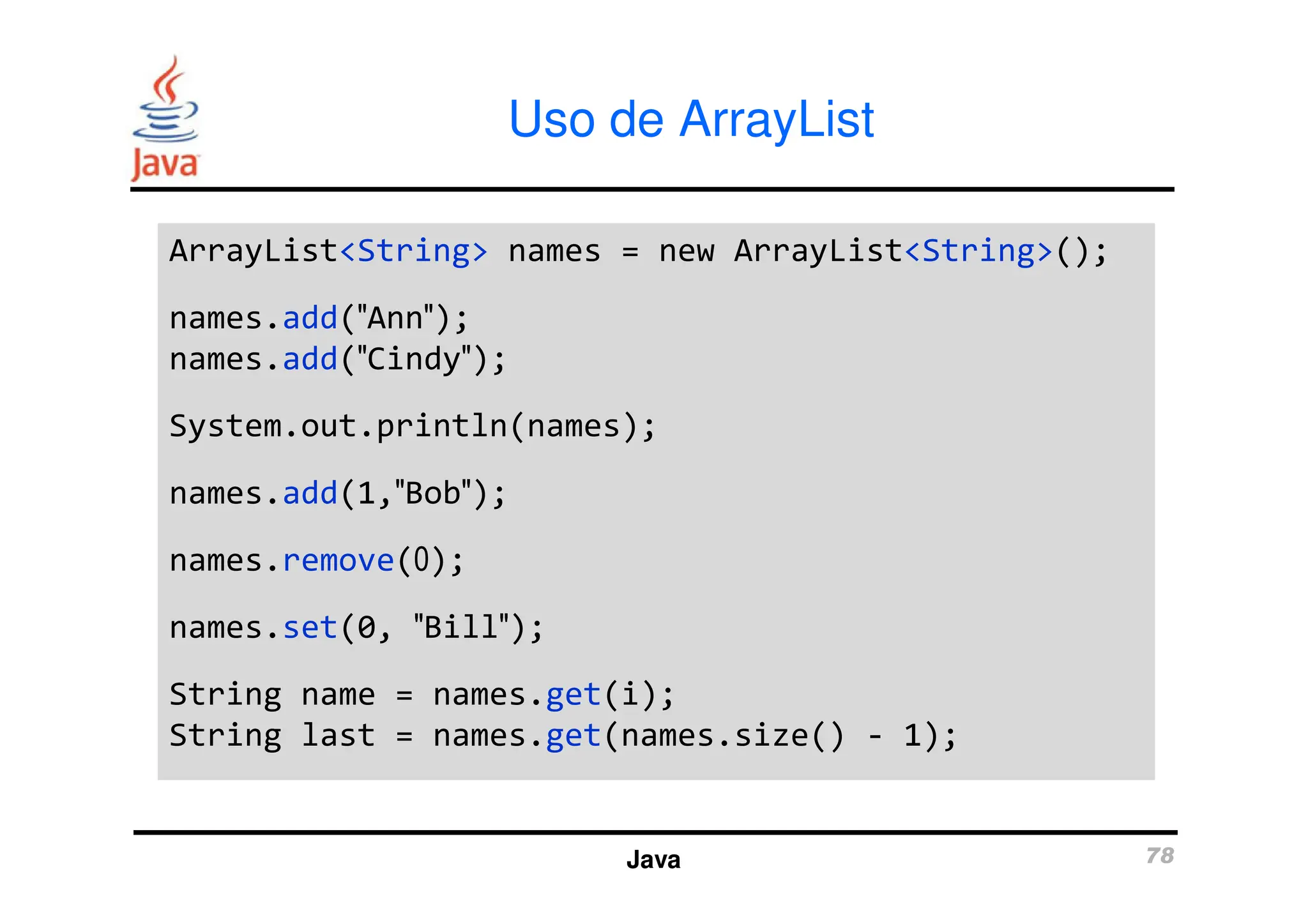 Uso de ArrayList
ArrayList<String> names = new ArrayList<String>();
names.add(″Ann″);
names.add(″Cindy″);
System.out.println(names);
ArrayList<String> names = new ArrayList<String>();
names.add(″Ann″);
names.add(″Cindy″);
System.out.println(names);
Java 78
names.add(1,″Bob″);
names.remove(0);
names.set(0, ″Bill″);
String name = names.get(i);
String last = names.get(names.size() - 1);
names.add(1,″Bob″);
names.remove(0);
names.set(0, ″Bill″);
String name = names.get(i);
String last = names.get(names.size() - 1);
 