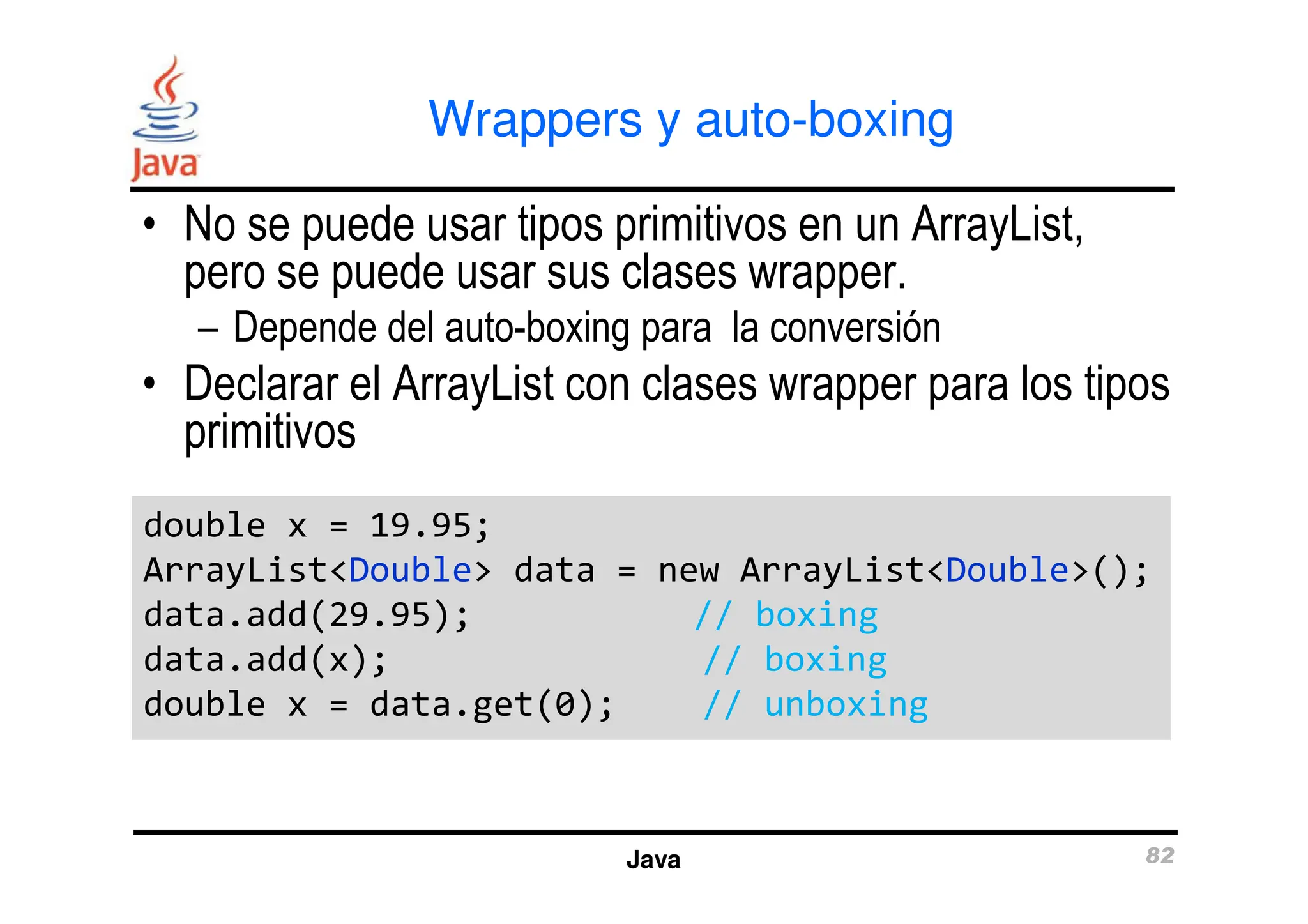 Wrappers y auto-boxing
• No se puede usar tipos primitivos en un ArrayList,
pero se puede usar sus clases wrapper.
– Depende del auto-boxing para la conversión
• Declarar el ArrayList con clases wrapper para los tipos
primitivos
Java 82
double x = 19.95;
ArrayList<Double> data = new ArrayList<Double>();
data.add(29.95); // boxing
data.add(x); // boxing
double x = data.get(0); // unboxing
double x = 19.95;
ArrayList<Double> data = new ArrayList<Double>();
data.add(29.95); // boxing
data.add(x); // boxing
double x = data.get(0); // unboxing
 