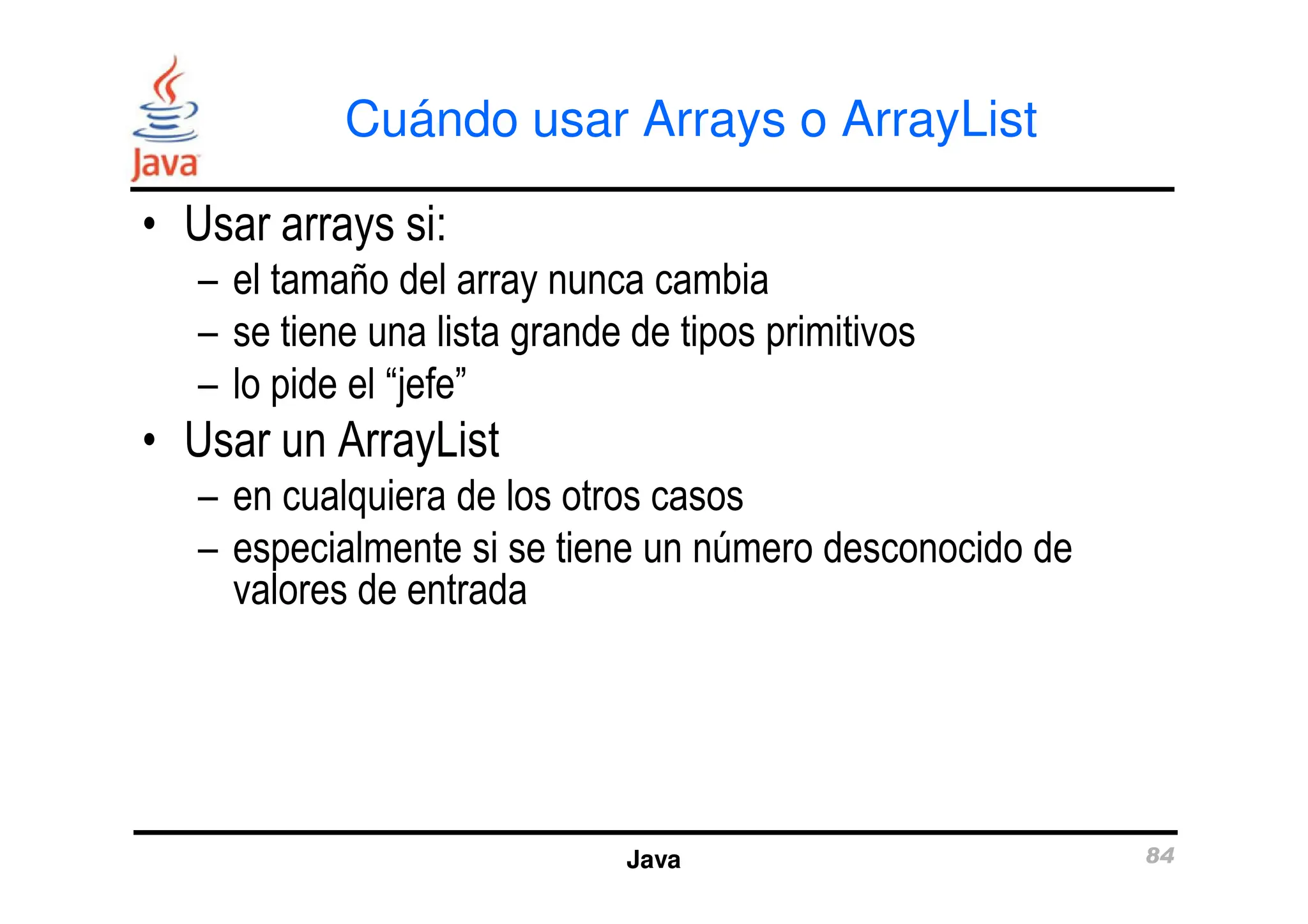 Cuándo usar Arrays o ArrayList
• Usar arrays si:
– el tamaño del array nunca cambia
– se tiene una lista grande de tipos primitivos
– lo pide el “jefe”
• Usar un ArrayList
Java 84
• Usar un ArrayList
– en cualquiera de los otros casos
– especialmente si se tiene un número desconocido de
valores de entrada
 