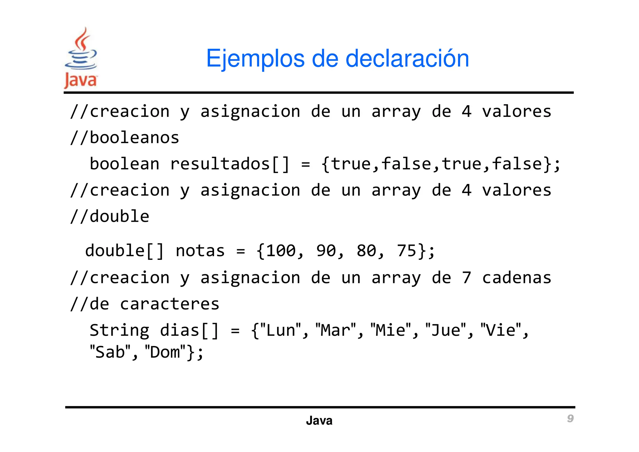 Ejemplos de declaración
//creacion y asignacion de un array de 4 valores
//booleanos
boolean resultados[] = {true,false,true,false};
//creacion y asignacion de un array de 4 valores
//double
Java 9
//double
double[] notas = {100, 90, 80, 75};
//creacion y asignacion de un array de 7 cadenas
//de caracteres
String dias[] = {″Lun″, ″Mar″, ″Mie″, ″Jue″, ″Vie″,
″Sab″, ″Dom″};
 