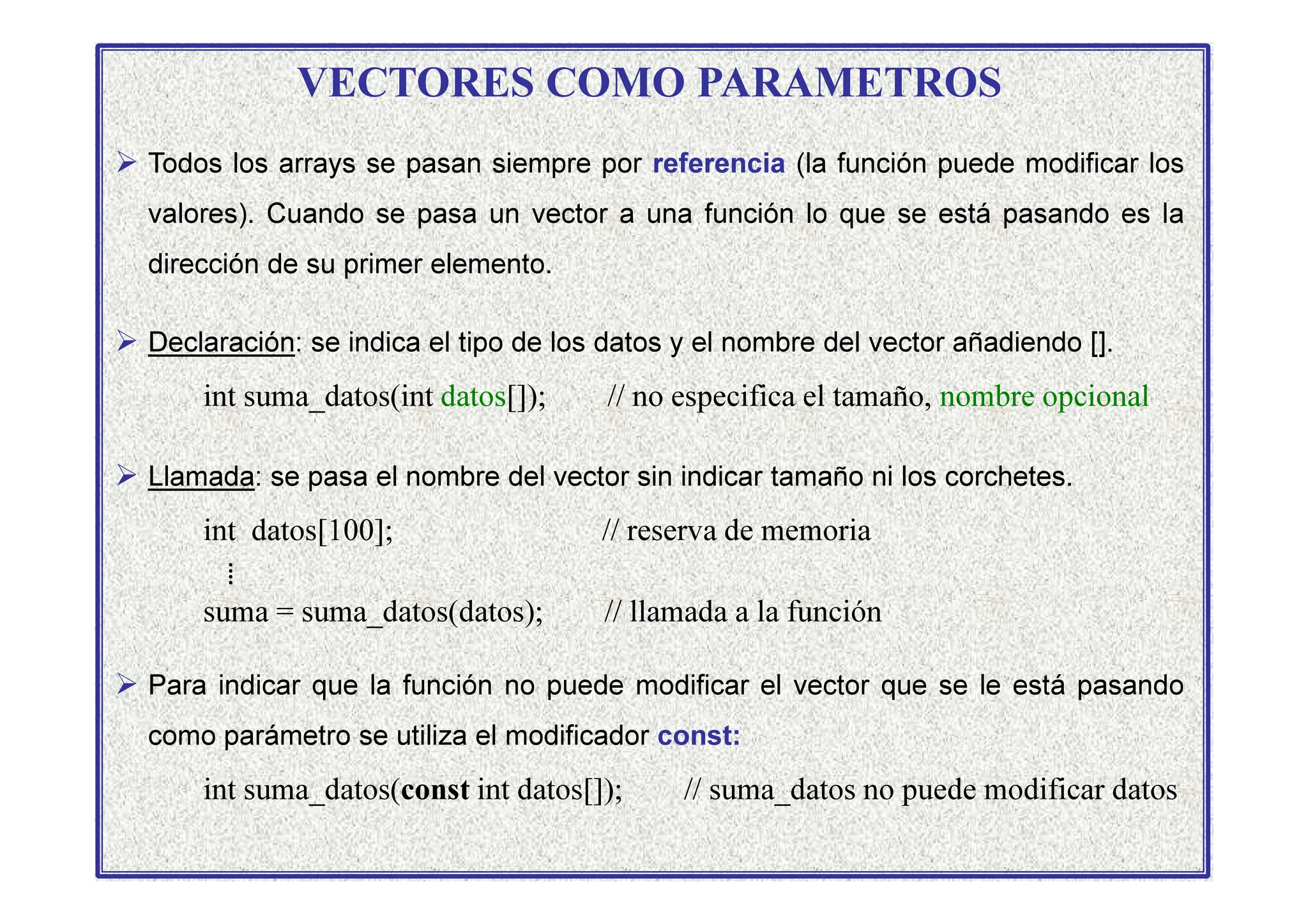 VECTORES COMO PARAMETROS
 Todos los arrays se pasan siempre por referencia (la función puede modificar los
valores). Cuando se pasa un vector a una función lo que se está pasando es la
dirección de su primer elemento.
 Declaración: se indica el tipo de los datos y el nombre del vector añadiendo [].
int suma_datos(int datos[]); // no especifica el tamaño, nombre opcional
 Llamada: se pasa el nombre del vector sin indicar tamaño ni los corchetes.
 Llamada: se pasa el nombre del vector sin indicar tamaño ni los corchetes.
int datos[100]; // reserva de memoria
⁞
suma = suma_datos(datos); // llamada a la función
 Para indicar que la función no puede modificar el vector que se le está pasando
como parámetro se utiliza el modificador const:
int suma_datos(const int datos[]); // suma_datos no puede modificar datos
 