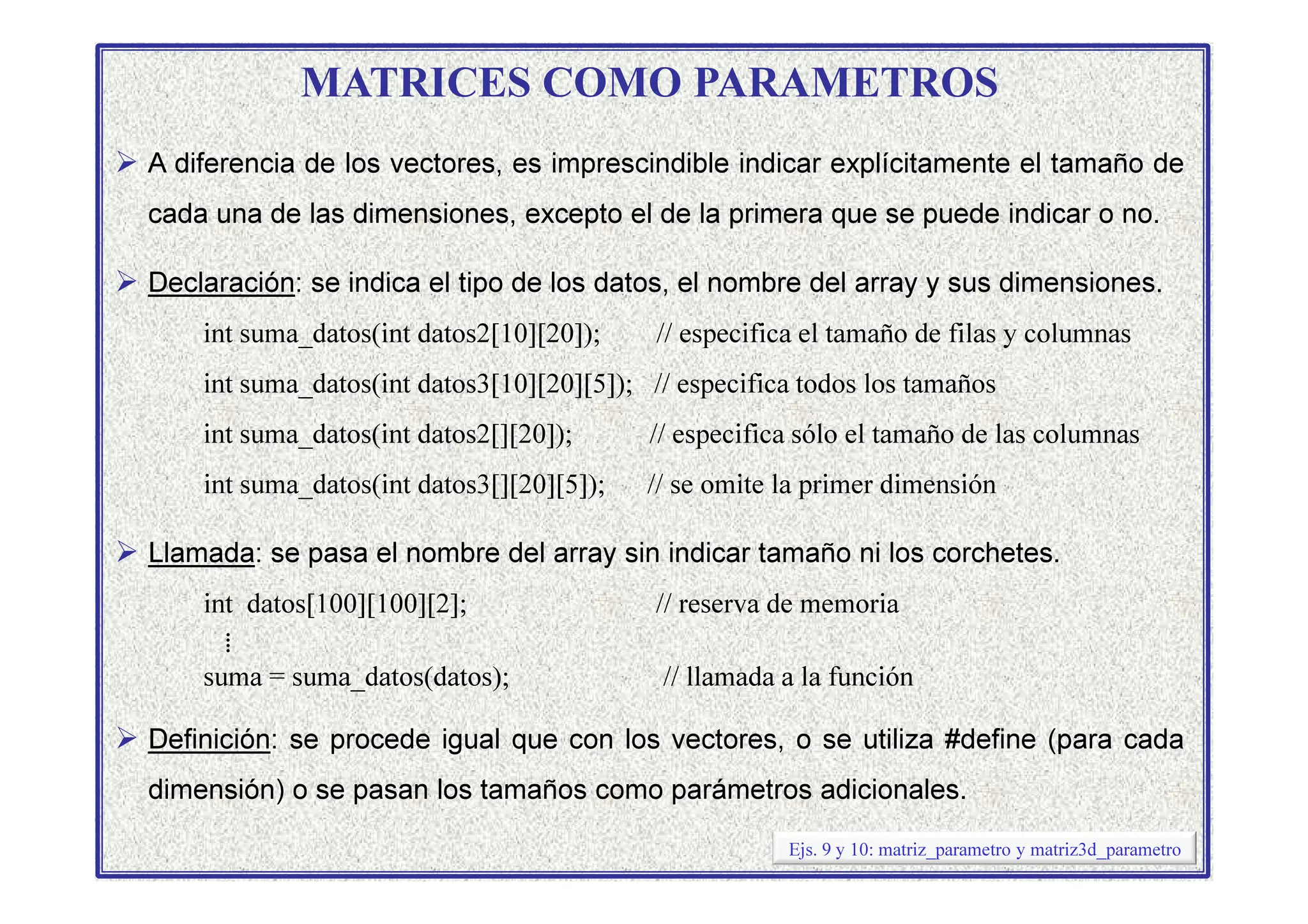 MATRICES COMO PARAMETROS
 A diferencia de los vectores, es imprescindible indicar explícitamente el tamaño de
cada una de las dimensiones, excepto el de la primera que se puede indicar o no.
 Declaración: se indica el tipo de los datos, el nombre del array y sus dimensiones.
int suma_datos(int datos2[10][20]); // especifica el tamaño de filas y columnas
int suma_datos(int datos3[10][20][5]); // especifica todos los tamaños
int suma_datos(int datos2[][20]); // especifica sólo el tamaño de las columnas
int suma_datos(int datos3[][20][5]); // se omite la primer dimensión
 Llamada: se pasa el nombre del array sin indicar tamaño ni los corchetes.
int datos[100][100][2]; // reserva de memoria
⁞
suma = suma_datos(datos); // llamada a la función
 Definición: se procede igual que con los vectores, o se utiliza #define (para cada
dimensión) o se pasan los tamaños como parámetros adicionales.
Ejs. 9 y 10: matriz_parametro y matriz3d_parametro
 