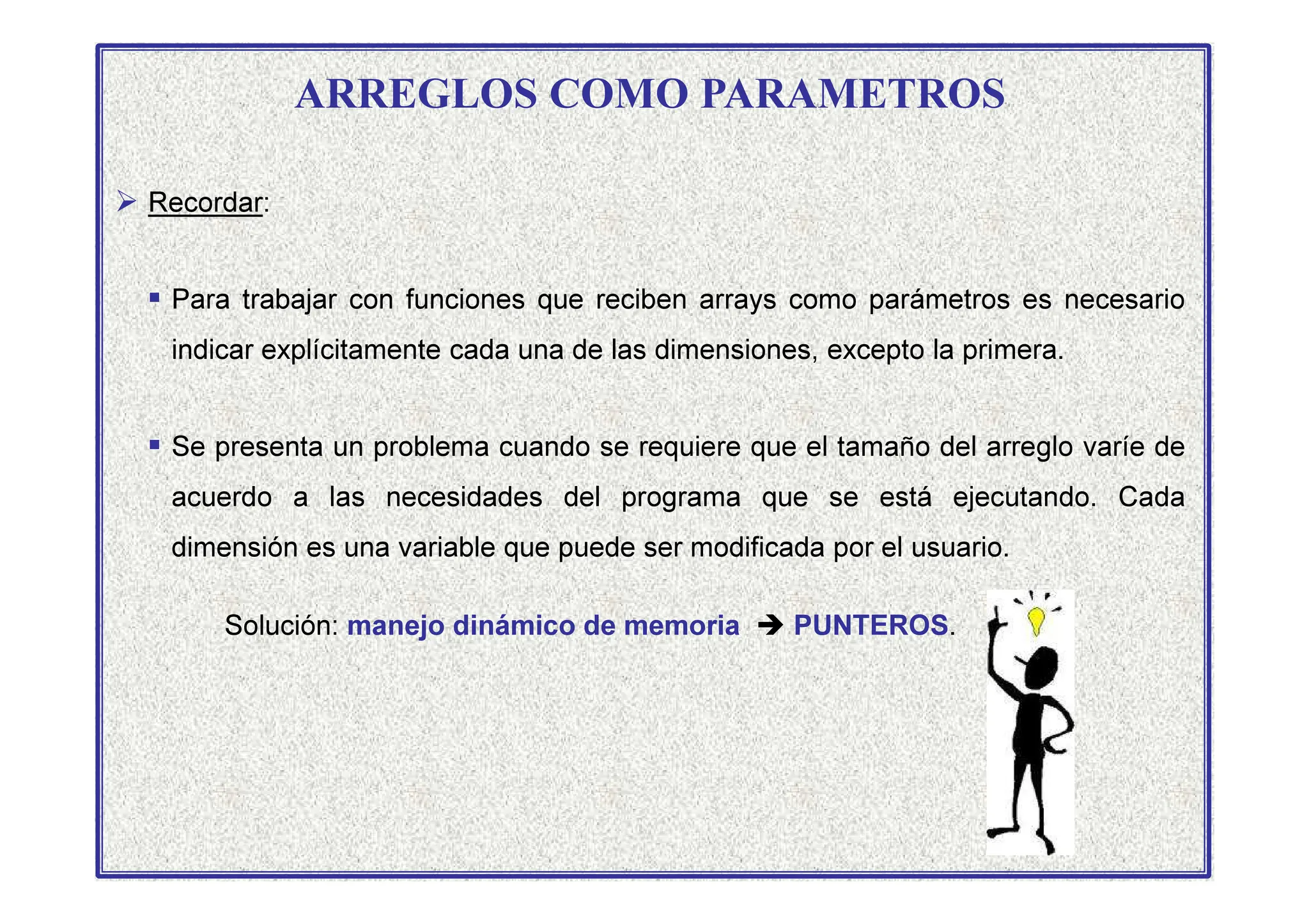 ARREGLOS COMO PARAMETROS
 Recordar:
 Para trabajar con funciones que reciben arrays como parámetros es necesario
indicar explícitamente cada una de las dimensiones, excepto la primera.
 Se presenta un problema cuando se requiere que el tamaño del arreglo varíe de

acuerdo a las necesidades del programa que se está ejecutando. Cada
dimensión es una variable que puede ser modificada por el usuario.
Solución: manejo dinámico de memoria  PUNTEROS.
 