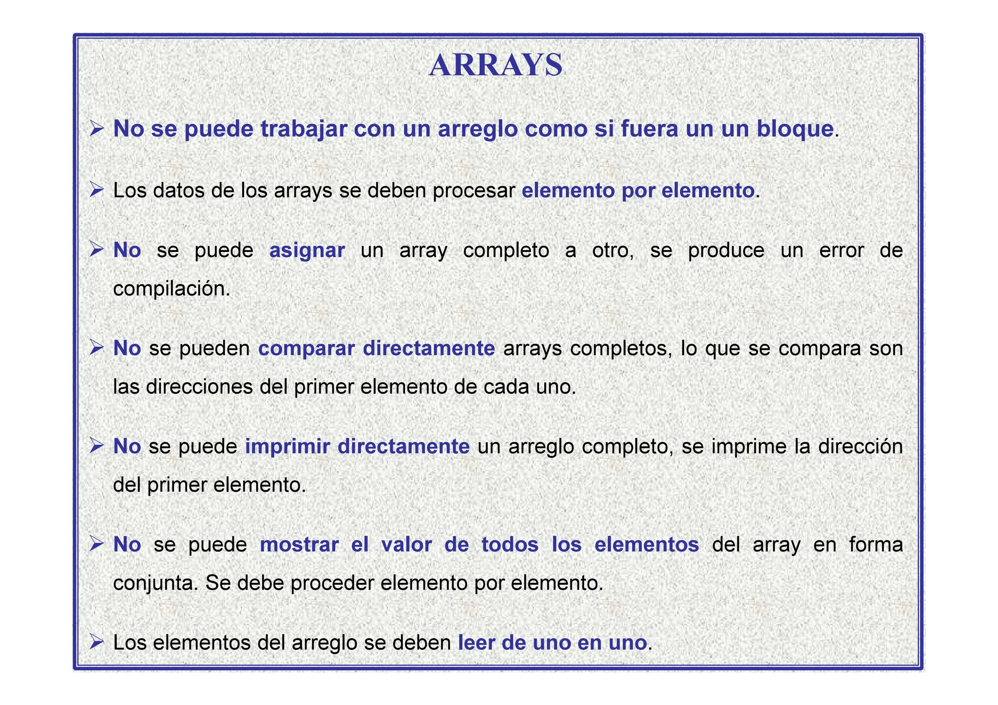 ARRAYS
 No se puede trabajar con un arreglo como si fuera un un bloque.
 Los datos de los arrays se deben procesar elemento por elemento.
 No se puede asignar un array completo a otro, se produce un error de
compilación.
 No se pueden comparar directamente arrays completos, lo que se compara son
 No se pueden comparar directamente arrays completos, lo que se compara son
las direcciones del primer elemento de cada uno.
 No se puede imprimir directamente un arreglo completo, se imprime la dirección
del primer elemento.
 No se puede mostrar el valor de todos los elementos del array en forma
conjunta. Se debe proceder elemento por elemento.
 Los elementos del arreglo se deben leer de uno en uno.
 