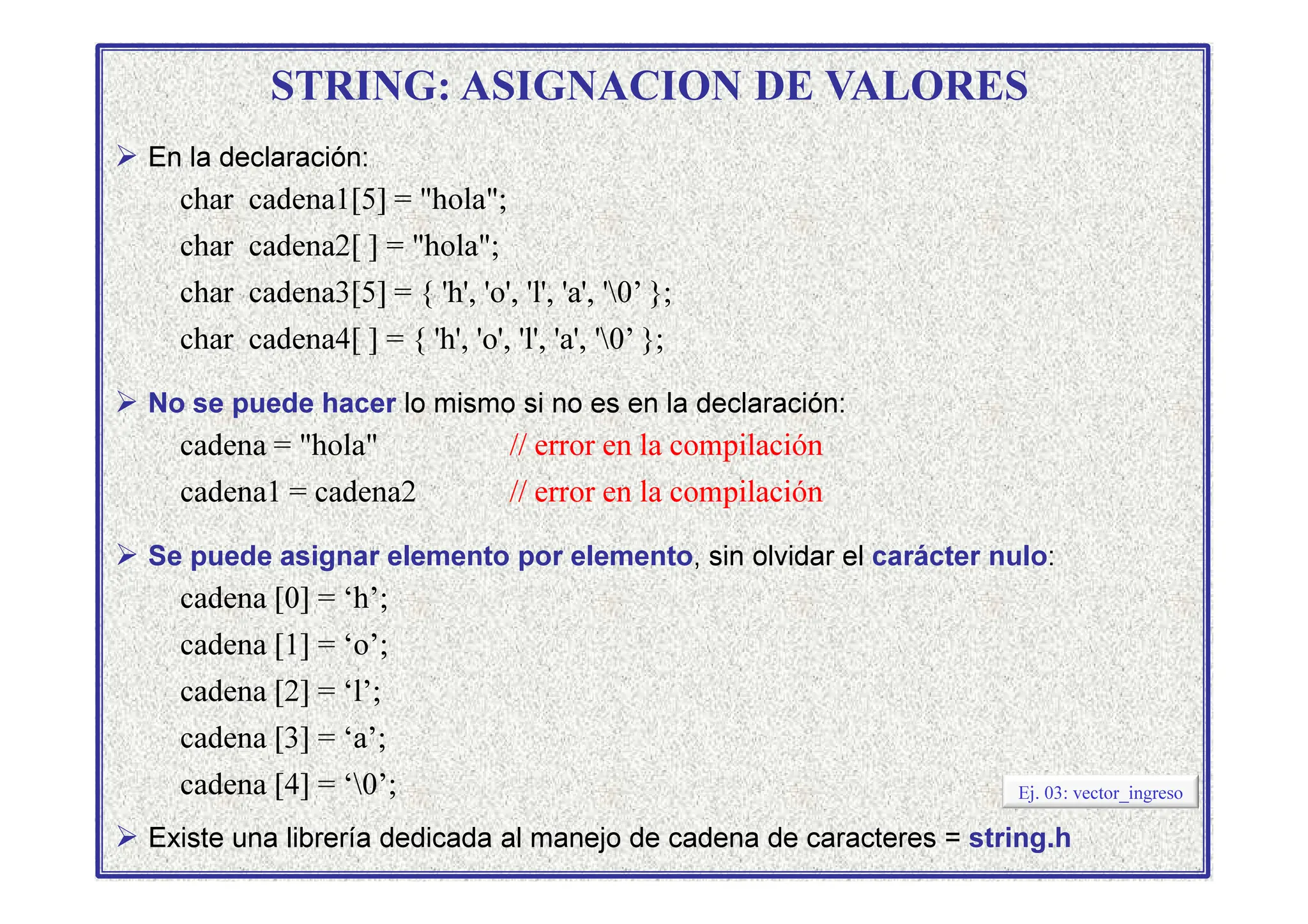 STRING: ASIGNACION DE VALORES
 En la declaración:
char cadena1[5] = hola;
char cadena2[ ] = hola;
char cadena3[5] = { 'h', 'o', 'l', 'a', '0’ };
char cadena4[ ] = { 'h', 'o', 'l', 'a', '0’ };
 No se puede hacer lo mismo si no es en la declaración:
cadena = hola // error en la compilación
cadena1 = cadena2 // error en la compilación
 Se puede asignar elemento por elemento, sin olvidar el carácter nulo:
cadena [0] = ‘h’;
cadena [1] = ‘o’;
cadena [2] = ‘l’;
cadena [3] = ‘a’;
cadena [4] = ‘0’;
 Existe una librería dedicada al manejo de cadena de caracteres = string.h
Ej. 03: vector_ingreso
 