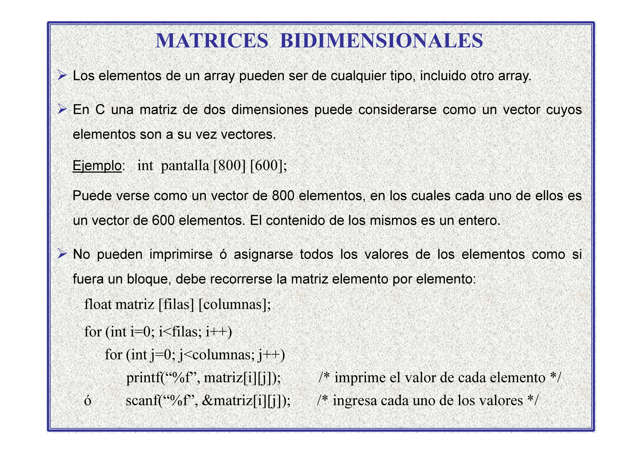 MATRICES BIDIMENSIONALES
 Los elementos de un array pueden ser de cualquier tipo, incluido otro array.
 En C una matriz de dos dimensiones puede considerarse como un vector cuyos
elementos son a su vez vectores.
Ejemplo: int pantalla [800] [600];
Puede verse como un vector de 800 elementos, en los cuales cada uno de ellos es
un vector de 600 elementos. El contenido de los mismos es un entero.
un vector de 600 elementos. El contenido de los mismos es un entero.
 No pueden imprimirse ó asignarse todos los valores de los elementos como si
fuera un bloque, debe recorrerse la matriz elemento por elemento:
float matriz [filas] [columnas];
for (int i=0; ifilas; i++)
for (int j=0; jcolumnas; j++)
printf(“%f”, matriz[i][j]); /* imprime el valor de cada elemento */
ó scanf(“%f”, matriz[i][j]); /* ingresa cada uno de los valores */
 