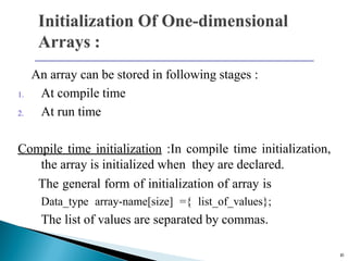An array can be stored in following stages :
1. At compile time
2. At run time
Compile time initialization :In compile time initialization,
the array is initialized when they are declared.
The general form of initialization of array is
Data_type array-name[size] ={ list_of_values};
The list of values are separated by commas.
10
 