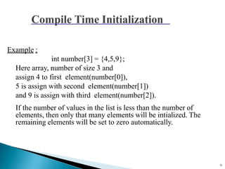 11
Example :
int number[3] = {4,5,9};
Here array, number of size 3 and
assign 4 to first element(number[0]),
5 is assign with second element(number[1])
and 9 is assign with third element(number[2]).
If the number of values in the list is less than the number of
elements, then only that many elements will be intialized. The
remaining elements will be set to zero automatically.
 