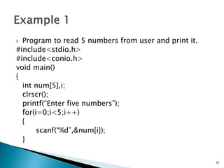  Program to read 5 numbers from user and print it.
#include<stdio.h>
#include<conio.h>
void main()
{
int num[5],i;
clrscr();
printf(“Enter five numbers”);
for(i=0;i<5;i++)
{
scanf(“%d”,&num[i]);
}
14
 