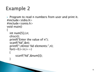  Program to read n numbers from user and print it.
#include<stdio.h>
#include<conio.h>
void main()
{
int num[5],I,n;
clrscr();
printf(“Enter the value of n”);
scanf(“%d”,&n);
printf(“nEnter %d elements:”,n);
for(i=0;i<n;i++)
{
scanf(“%d”,&num[i]);
}
16
 