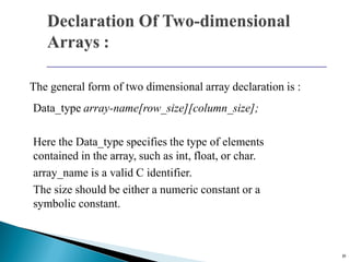 19
The general form of two dimensional array declaration is :
Data_type array-name[row_size][column_size];
Here the Data_type specifies the type of elements
contained in the array, such as int, float, or char.
array_name is a valid C identifier.
The size should be either a numeric constant or a
symbolic constant.
 