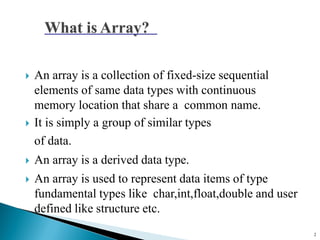  An array is a collection of fixed-size sequential
elements of same data types with continuous
memory location that share a common name.
 It is simply a group of similar types
of data.
 An array is a derived data type.
 An array is used to represent data items of type
fundamental types like char,int,float,double and user
defined like structure etc.
2
 