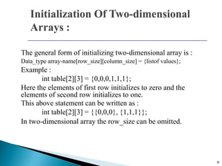 20
The general form of initializing two-dimensional array is :
Data_type array-name[row_size][column_size] = {listof values};
Example :
int table[2][3] = {0,0,0,1,1,1};
Here the elements of first row initializes to zero and the
elements of second row initializes to one.
This above statement can be written as :
int table[2][3] = {{0,0,0}, {1,1,1}};
In two-dimensional array the row_size can be omitted.
 