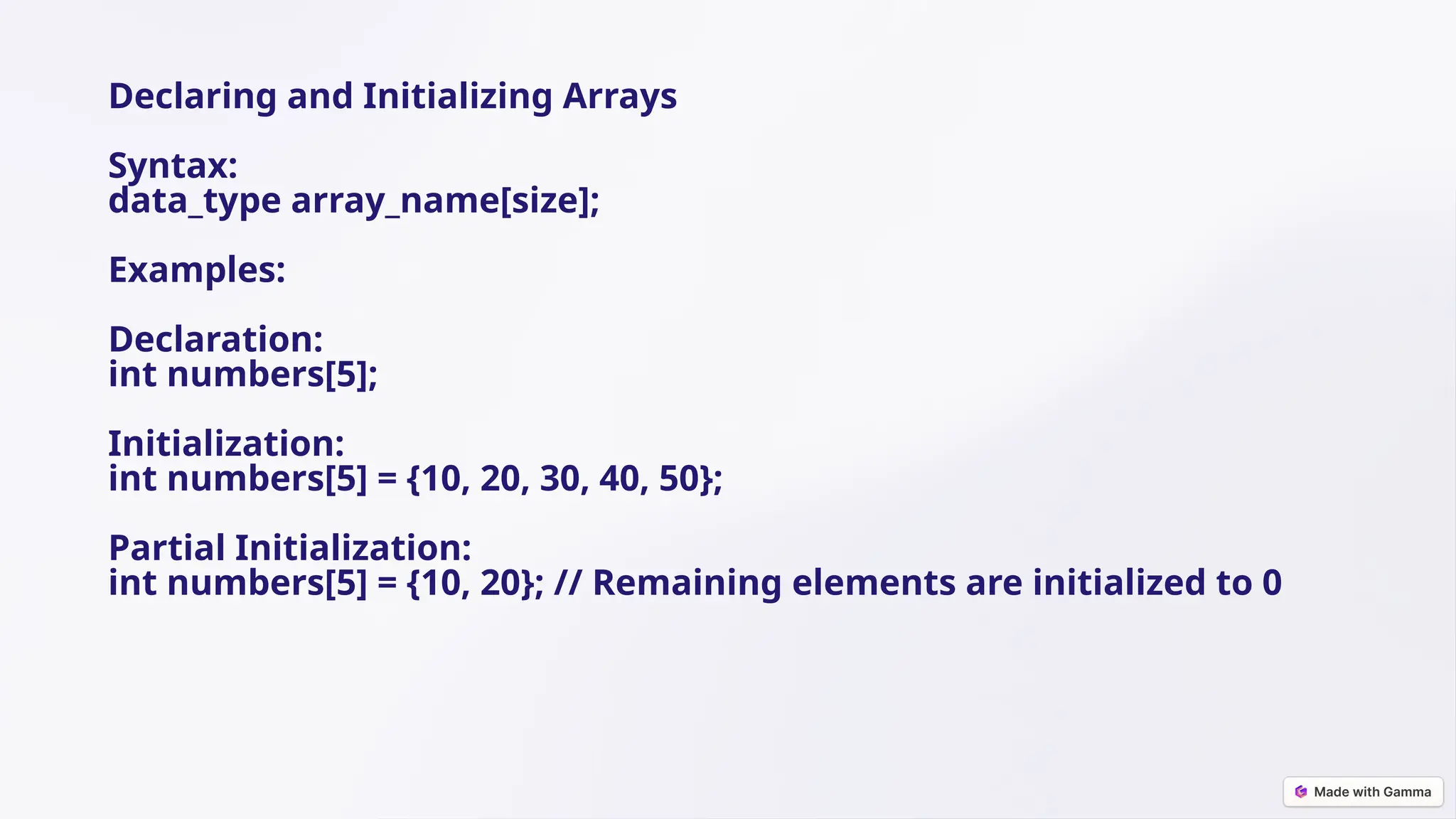 Declaring and Initializing Arrays
Syntax:
data_type array_name[size];
Examples:
Declaration:
int numbers[5];
Initialization:
int numbers[5] = {10, 20, 30, 40, 50};
Partial Initialization:
int numbers[5] = {10, 20}; // Remaining elements are initialized to 0
 