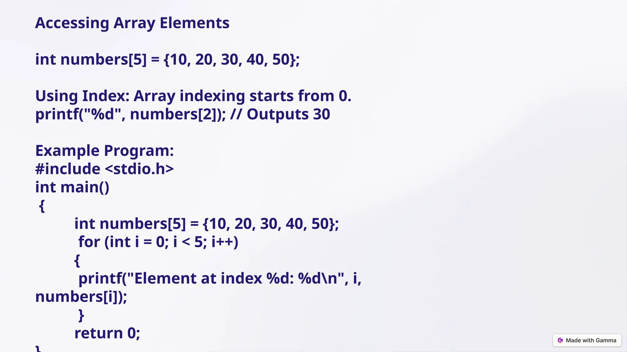 Accessing Array Elements
int numbers[5] = {10, 20, 30, 40, 50};
Using Index: Array indexing starts from 0.
printf("%d", numbers[2]); // Outputs 30
Example Program:
#include <stdio.h>
int main()
{
int numbers[5] = {10, 20, 30, 40, 50};
for (int i = 0; i < 5; i++)
{
printf("Element at index %d: %dn", i,
numbers[i]);
}
return 0;
 