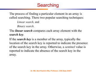Dr. Md. Abul Kashem Mia, Professor, CSE Dept, BUET
Searching
The process of finding a particular element in an array is
called searching. There two popular searching techniques:
Linear search, and
Binary search.
The linear search compares each array element with the
search key.
If the search key is a member of the array, typically the
location of the search key is reported to indicate the presence
of the search key in the array. Otherwise, a sentinel value is
reported to indicate the absence of the search key in the
array.
 