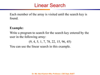 Dr. Md. Abul Kashem Mia, Professor, CSE Dept, BUET
Linear Search
Each member of the array is visited until the search key is
found.
Example:
Write a program to search for the search key entered by the
user in the following array:
(9, 4, 5, 1, 7, 78, 22, 15, 96, 45)
You can use the linear search in this example.
 