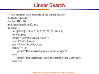 Dr. Md. Abul Kashem Mia, Professor, CSE Dept, BUET
Linear Search
/* This program is an example of the Linear Search*/
#include <stdio.h>
#define SIZE 10
int LinearSearch(int [], int);
int main() {
int a[SIZE]= {9, 4, 5, 1, 7, 78, 22, 15, 96, 45};
int key, pos;
printf(“Enter the Search Keyn”);
scanf(“%d”, &key);
pos = LinearSearch(a, key);
if(pos == −1)
printf(“The search key is not in the arrayn”);
else
printf(“The search key %d is at location %dn”, key, pos);
return 0;
}
 