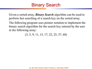 Dr. Md. Abul Kashem Mia, Professor, CSE Dept, BUET
Binary Search
Given a sorted array, Binary Search algorithm can be used to
perform fast searching of a search key on the sorted array.
The following program uses pointer notation to implement the
binary search algorithm for the search key entered by the user
in the following array:
(3, 5, 9, 11, 15, 17, 22, 25, 37, 68)
 