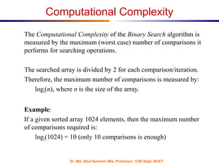 Dr. Md. Abul Kashem Mia, Professor, CSE Dept, BUET
Computational Complexity
The Computational Complexity of the Binary Search algorithm is
measured by the maximum (worst case) number of comparisons it
performs for searching operations.
The searched array is divided by 2 for each comparison/iteration.
Therefore, the maximum number of comparisons is measured by:
log2(n), where n is the size of the array.
Example:
If a given sorted array 1024 elements, then the maximum number
of comparisons required is:
log2(1024) = 10 (only 10 comparisons is enough)
 