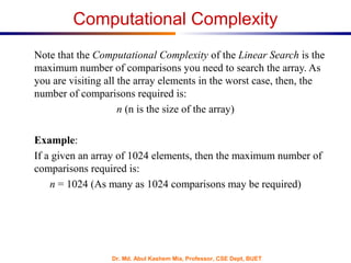 Dr. Md. Abul Kashem Mia, Professor, CSE Dept, BUET
Computational Complexity
Note that the Computational Complexity of the Linear Search is the
maximum number of comparisons you need to search the array. As
you are visiting all the array elements in the worst case, then, the
number of comparisons required is:
n (n is the size of the array)
Example:
If a given an array of 1024 elements, then the maximum number of
comparisons required is:
n = 1024 (As many as 1024 comparisons may be required)
 