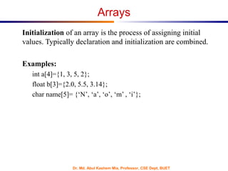 Dr. Md. Abul Kashem Mia, Professor, CSE Dept, BUET
Arrays
Initialization of an array is the process of assigning initial
values. Typically declaration and initialization are combined.
Examples:
int a[4]={1, 3, 5, 2};
float b[3]={2.0, 5.5, 3.14};
char name[5]= {‘N’, ‘a’, ‘o’, ‘m’ , ‘i’};
 