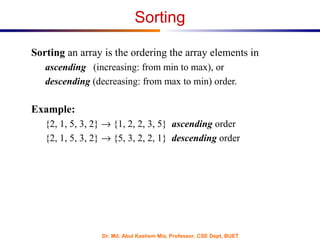 Dr. Md. Abul Kashem Mia, Professor, CSE Dept, BUET
Sorting
Sorting an array is the ordering the array elements in
ascending (increasing: from min to max), or
descending (decreasing: from max to min) order.
Example:
{2, 1, 5, 3, 2} → {1, 2, 2, 3, 5} ascending order
{2, 1, 5, 3, 2} → {5, 3, 2, 2, 1} descending order
 