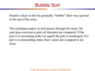Dr. Md. Abul Kashem Mia, Professor, CSE Dept, BUET
Bubble Sort
Smaller values in the list gradually “bubble” their way upward
to the top of the array.
The technique makes several passes through the array. On
each pass successive pairs of elements are compared. If the
pair is in increasing order (or equal) the pair is unchanged. If a
pair is in descending order, their values are swapped in the
array.
 