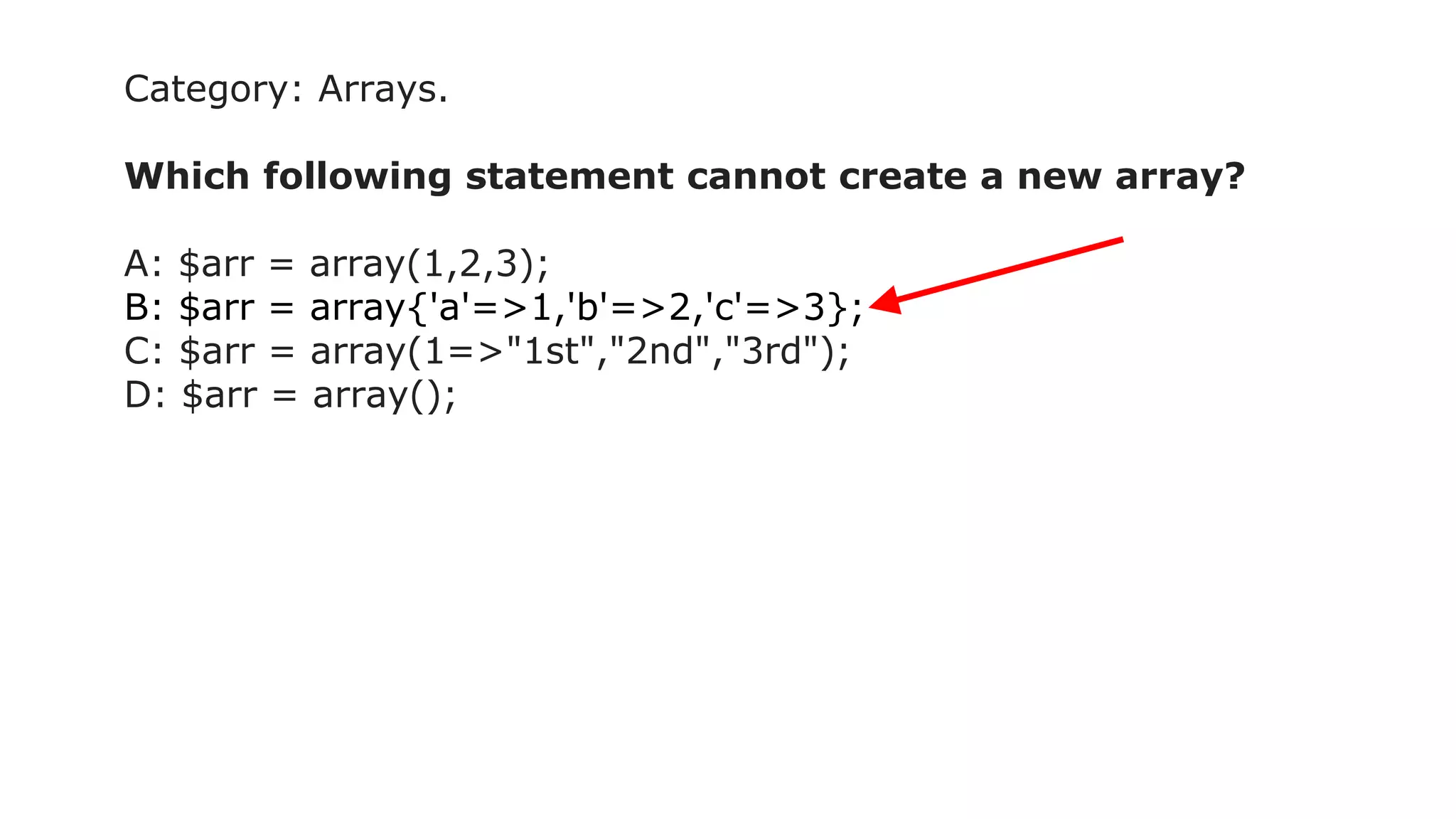 Category: Arrays.
Which following statement cannot create a new array?
A: $arr = array(1,2,3);
B: $arr = array{'a'=>1,'b'=>2,'c'=>3};
C: $arr = array(1=>"1st","2nd","3rd");
D: $arr = array();
 