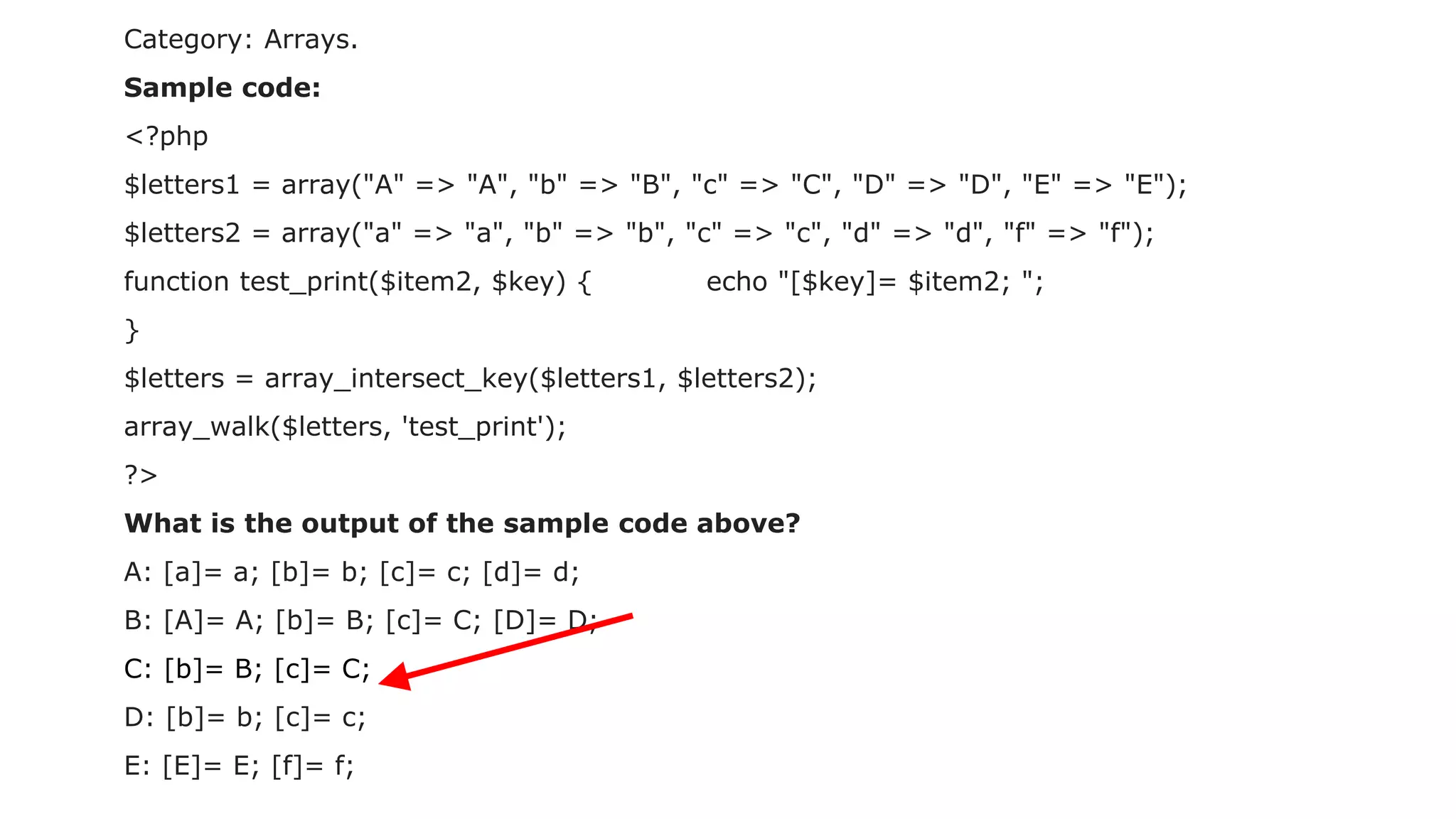 Category: Arrays.
Sample code:
<?php
$letters1 = array("A" => "A", "b" => "B", "c" => "C", "D" => "D", "E" => "E");
$letters2 = array("a" => "a", "b" => "b", "c" => "c", "d" => "d", "f" => "f");
function test_print($item2, $key) { echo "[$key]= $item2; ";
}
$letters = array_intersect_key($letters1, $letters2);
array_walk($letters, 'test_print');
?>
What is the output of the sample code above?
A: [a]= a; [b]= b; [c]= c; [d]= d;
B: [A]= A; [b]= B; [c]= C; [D]= D;
C: [b]= B; [c]= C;
D: [b]= b; [c]= c;
E: [E]= E; [f]= f;
 