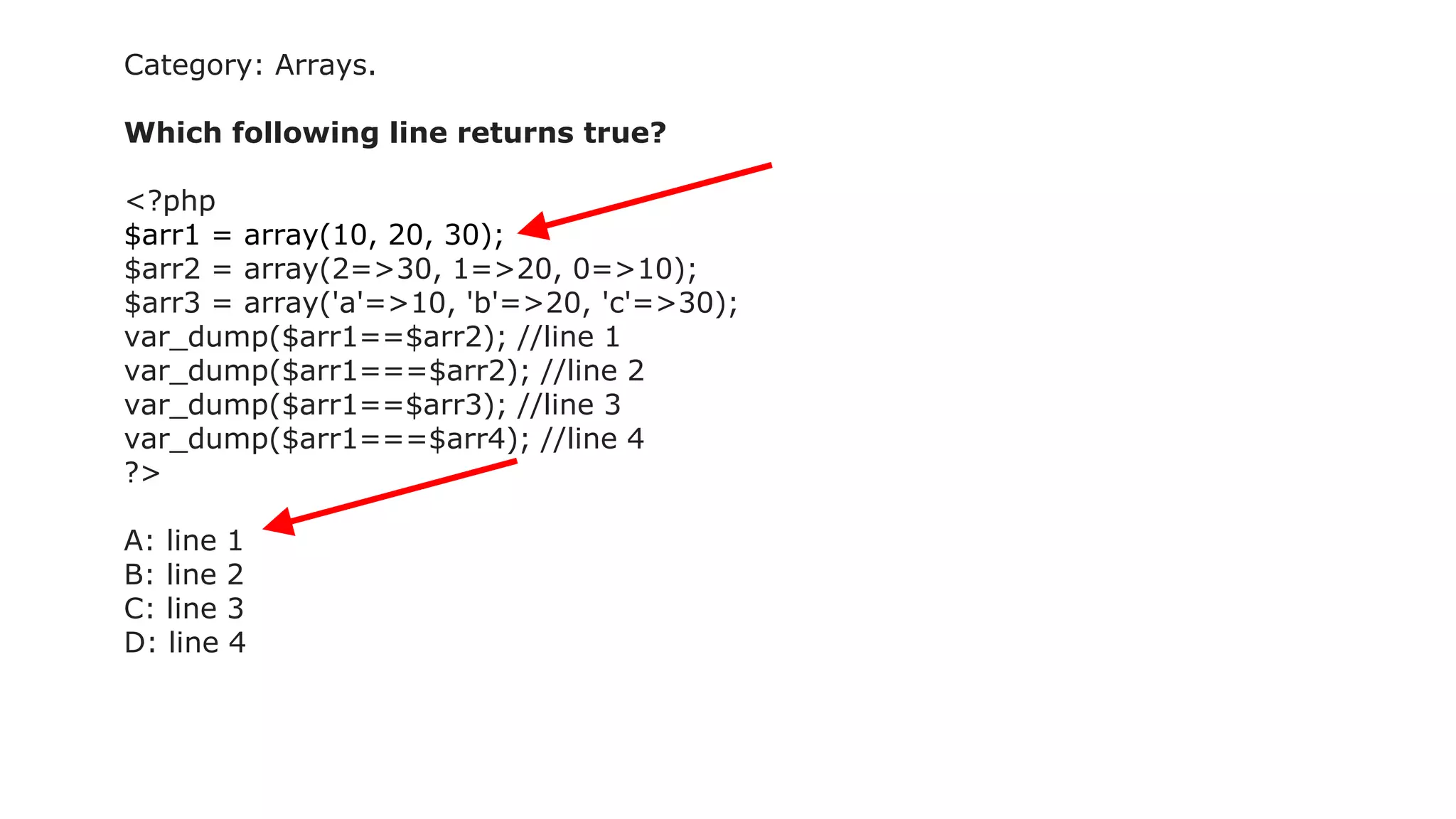 Category: Arrays.
Which following line returns true?
<?php
$arr1 = array(10, 20, 30);
$arr2 = array(2=>30, 1=>20, 0=>10);
$arr3 = array('a'=>10, 'b'=>20, 'c'=>30);
var_dump($arr1==$arr2); //line 1
var_dump($arr1===$arr2); //line 2
var_dump($arr1==$arr3); //line 3
var_dump($arr1===$arr4); //line 4
?>
A: line 1
B: line 2
C: line 3
D: line 4
 