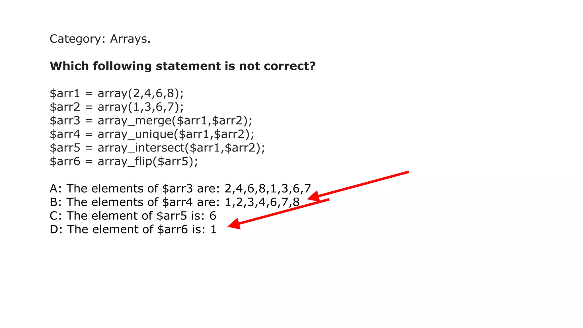 Category: Arrays.
Which following statement is not correct?
$arr1 = array(2,4,6,8);
$arr2 = array(1,3,6,7);
$arr3 = array_merge($arr1,$arr2);
$arr4 = array_unique($arr1,$arr2);
$arr5 = array_intersect($arr1,$arr2);
$arr6 = array_flip($arr5);
A: The elements of $arr3 are: 2,4,6,8,1,3,6,7
B: The elements of $arr4 are: 1,2,3,4,6,7,8
C: The element of $arr5 is: 6
D: The element of $arr6 is: 1
 