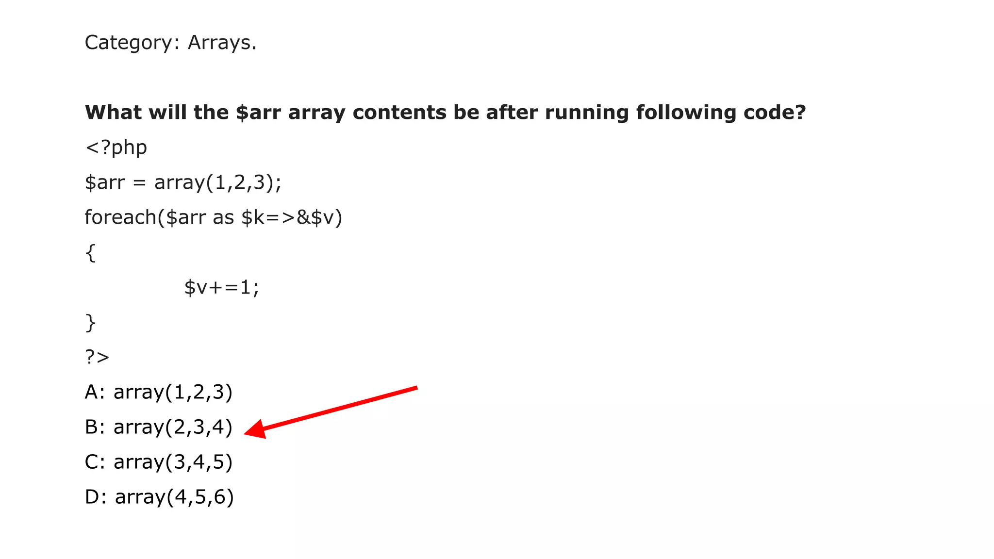 Category: Arrays.
What will the $arr array contents be after running following code?
<?php
$arr = array(1,2,3);
foreach($arr as $k=>&$v)
{
$v+=1;
}
?>
A: array(1,2,3)
B: array(2,3,4)
C: array(3,4,5)
D: array(4,5,6)
 