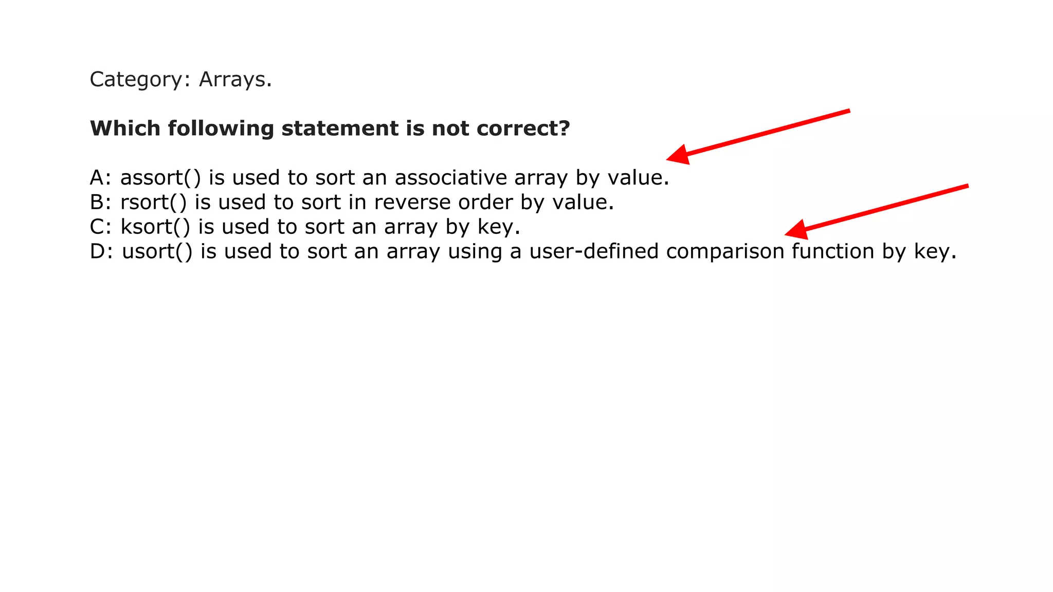 Category: Arrays.
Which following statement is not correct?
A: assort() is used to sort an associative array by value.
B: rsort() is used to sort in reverse order by value.
C: ksort() is used to sort an array by key.
D: usort() is used to sort an array using a user-defined comparison function by key.
 