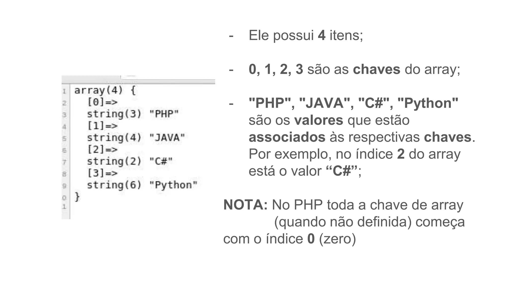 - Ele possui 4 itens;
- 0, 1, 2, 3 são as chaves do array;
- "PHP", "JAVA", "C#", "Python"
são os valores que estão
associados às respectivas chaves.
Por exemplo, no índice 2 do array
está o valor “C#”;
NOTA: No PHP toda a chave de array
(quando não definida) começa
com o índice 0 (zero)
 