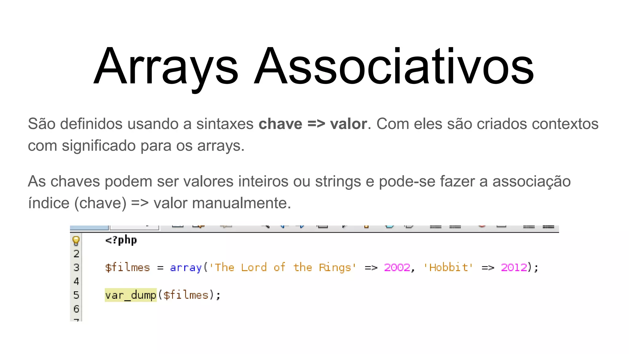 Arrays Associativos
São definidos usando a sintaxes chave => valor. Com eles são criados contextos
com significado para os arrays.
As chaves podem ser valores inteiros ou strings e pode-se fazer a associação
índice (chave) => valor manualmente.
 