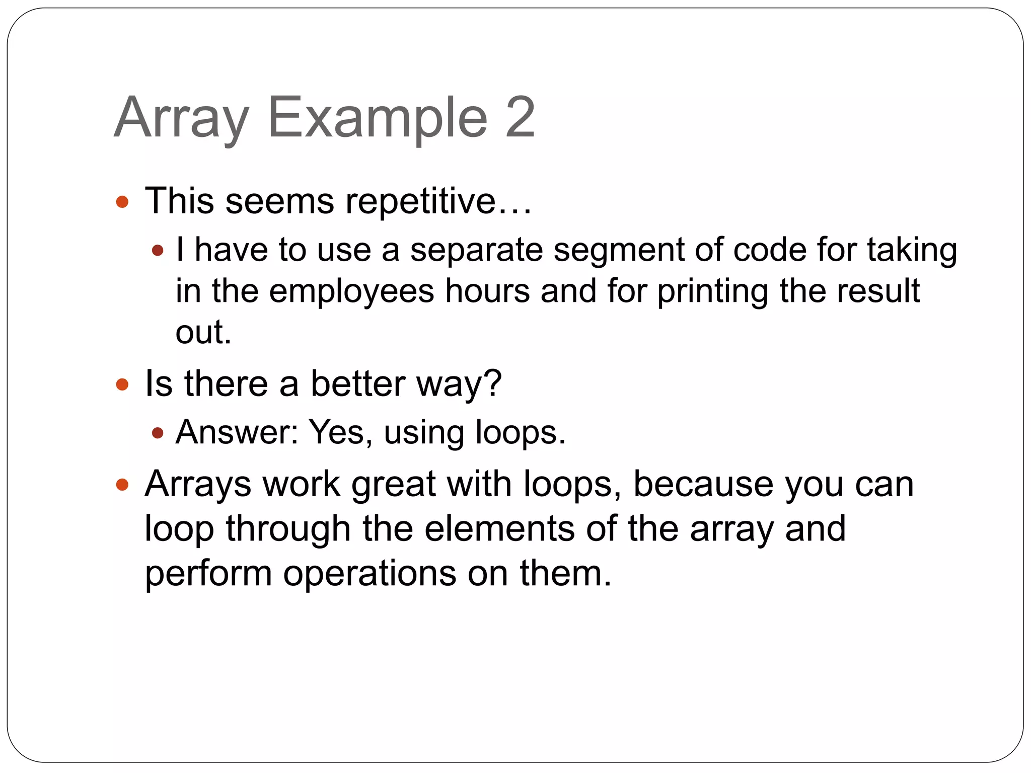 Array Example 2  This seems repetitive…  I have to use a separate segment of code for taking in the employees hours and for printing the result out.  Is there a better way?  Answer: Yes, using loops.  Arrays work great with loops, because you can loop through the elements of the array and perform operations on them. 