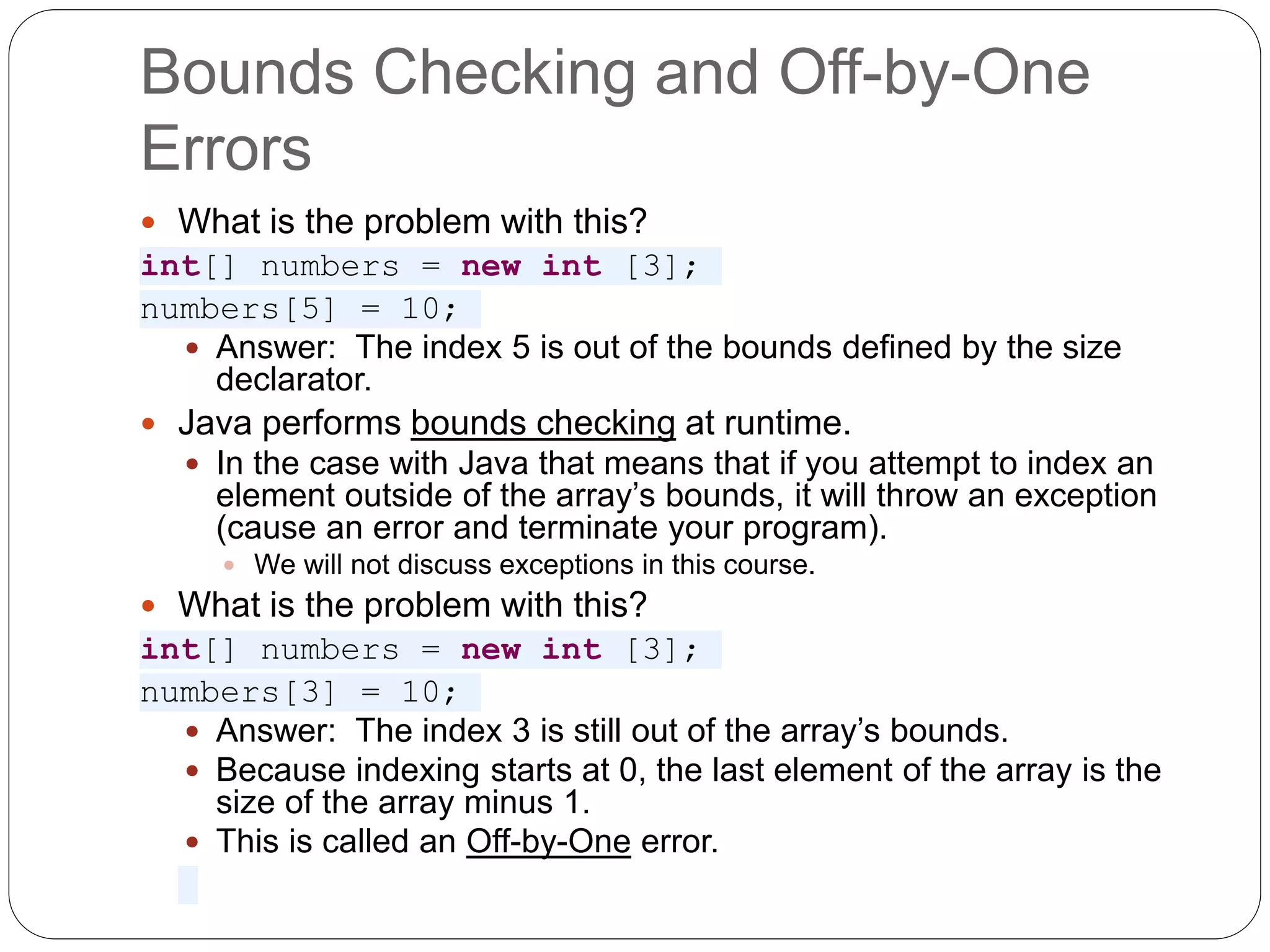 Bounds Checking and Off-by-One Errors  What is the problem with this? int[] numbers = new int [3]; numbers[5] = 10;  Answer: The index 5 is out of the bounds defined by the size declarator.  Java performs bounds checking at runtime.  In the case with Java that means that if you attempt to index an element outside of the array’s bounds, it will throw an exception (cause an error and terminate your program).  We will not discuss exceptions in this course.  What is the problem with this? int[] numbers = new int [3]; numbers[3] = 10;  Answer: The index 3 is still out of the array’s bounds.  Because indexing starts at 0, the last element of the array is the size of the array minus 1.  This is called an Off-by-One error. 
