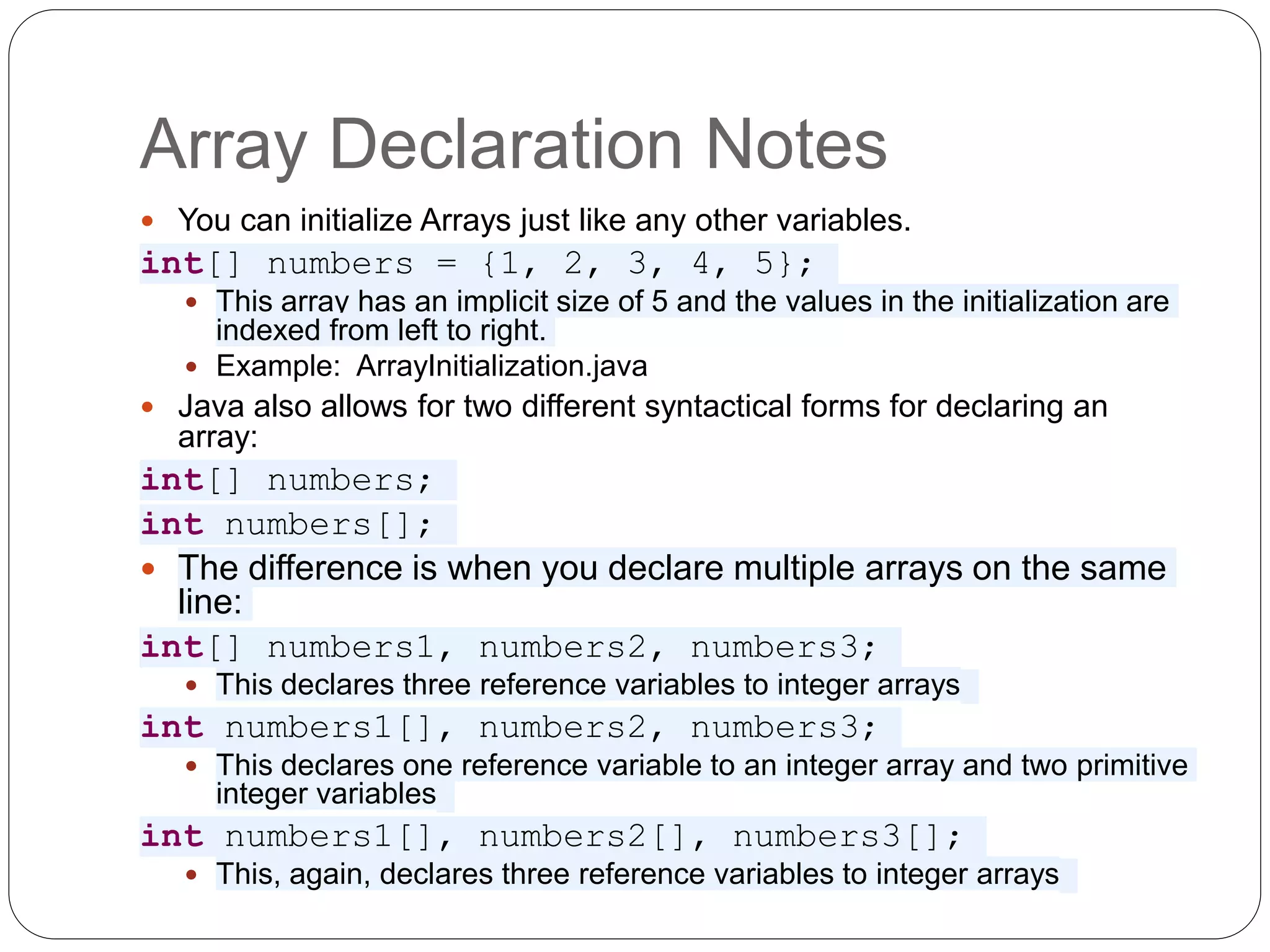 Array Declaration Notes  You can initialize Arrays just like any other variables. int[] numbers = {1, 2, 3, 4, 5};  This array has an implicit size of 5 and the values in the initialization are indexed from left to right.  Example: ArrayInitialization.java  Java also allows for two different syntactical forms for declaring an array: int[] numbers; int numbers[];  The difference is when you declare multiple arrays on the same line: int[] numbers1, numbers2, numbers3;  This declares three reference variables to integer arrays int numbers1[], numbers2, numbers3;  This declares one reference variable to an integer array and two primitive integer variables int numbers1[], numbers2[], numbers3[];  This, again, declares three reference variables to integer arrays 