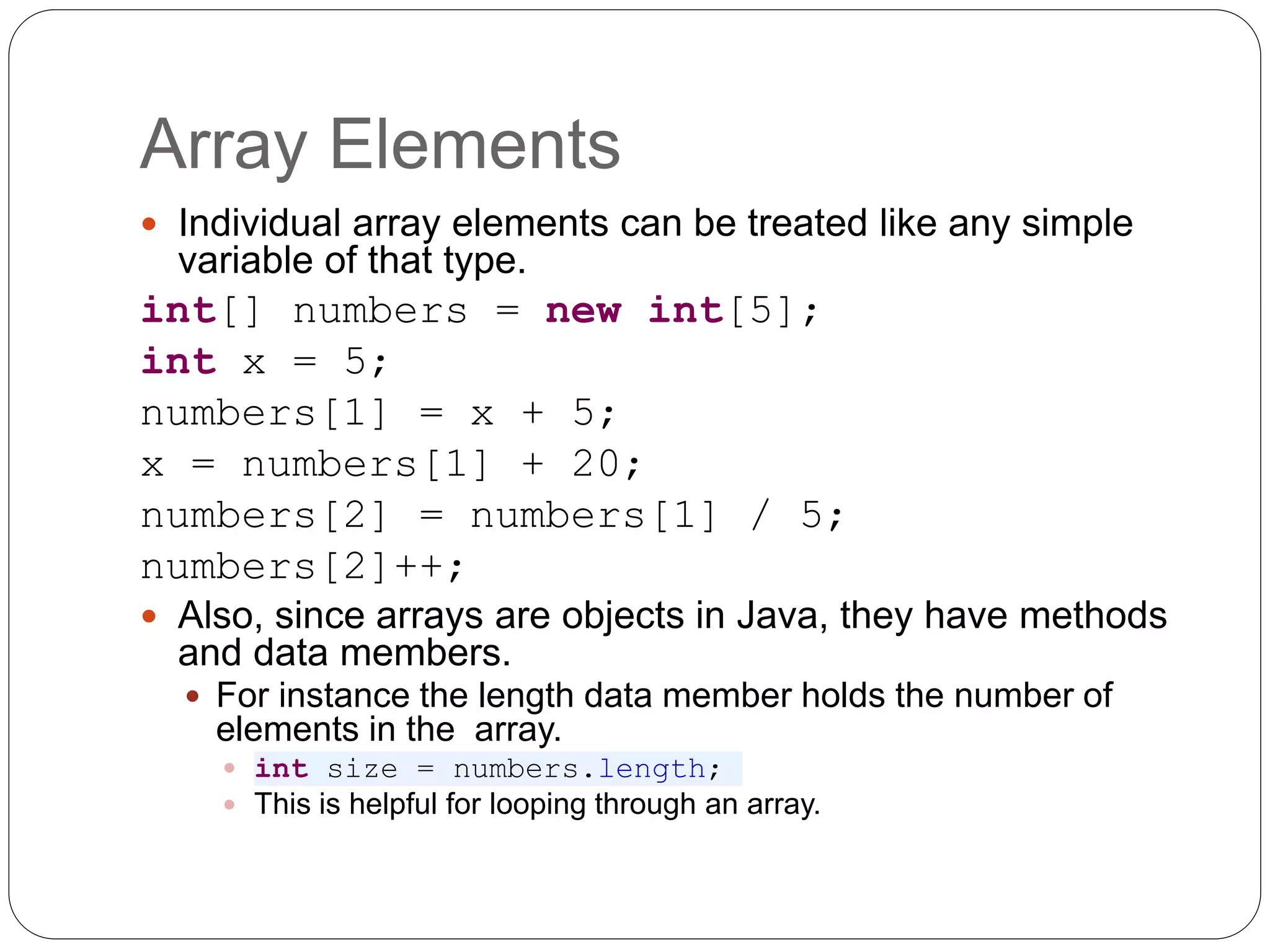 Array Elements  Individual array elements can be treated like any simple variable of that type. int[] numbers = new int[5]; int x = 5; numbers[1] = x + 5; x = numbers[1] + 20; numbers[2] = numbers[1] / 5; numbers[2]++;  Also, since arrays are objects in Java, they have methods and data members.  For instance the length data member holds the number of elements in the array.  int size = numbers.length;  This is helpful for looping through an array. 