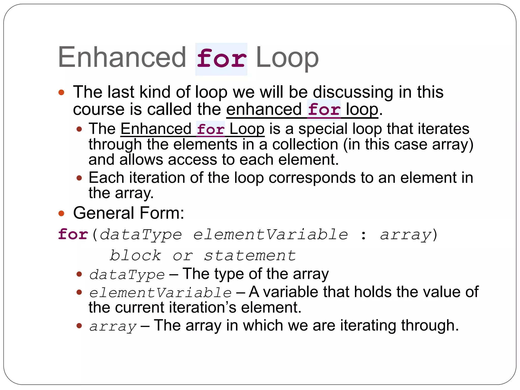Enhanced for Loop  The last kind of loop we will be discussing in this course is called the enhanced for loop.  The Enhanced for Loop is a special loop that iterates through the elements in a collection (in this case array) and allows access to each element.  Each iteration of the loop corresponds to an element in the array.  General Form: for(dataType elementVariable : array) block or statement  dataType – The type of the array  elementVariable – A variable that holds the value of the current iteration’s element.  array – The array in which we are iterating through. 