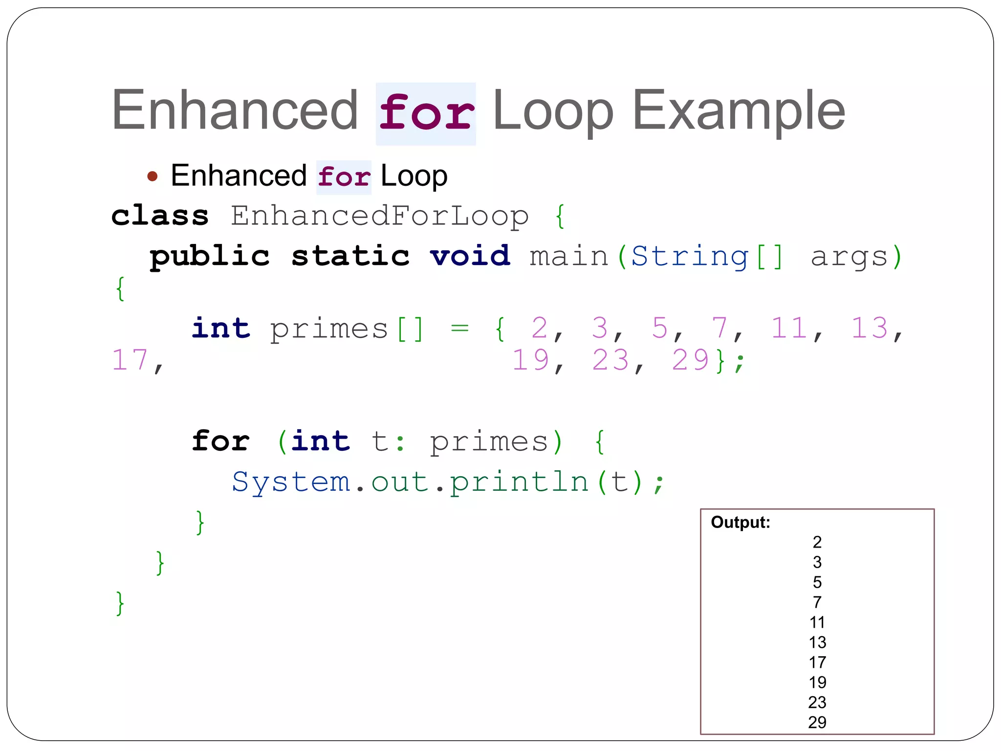 Enhanced for Loop Example  Enhanced for Loop class EnhancedForLoop { public static void main(String[] args) { int primes[] = { 2, 3, 5, 7, 11, 13, 17, 19, 23, 29}; for (int t: primes) { System.out.println(t); } } } Output: 2 3 5 7 11 13 17 19 23 29 