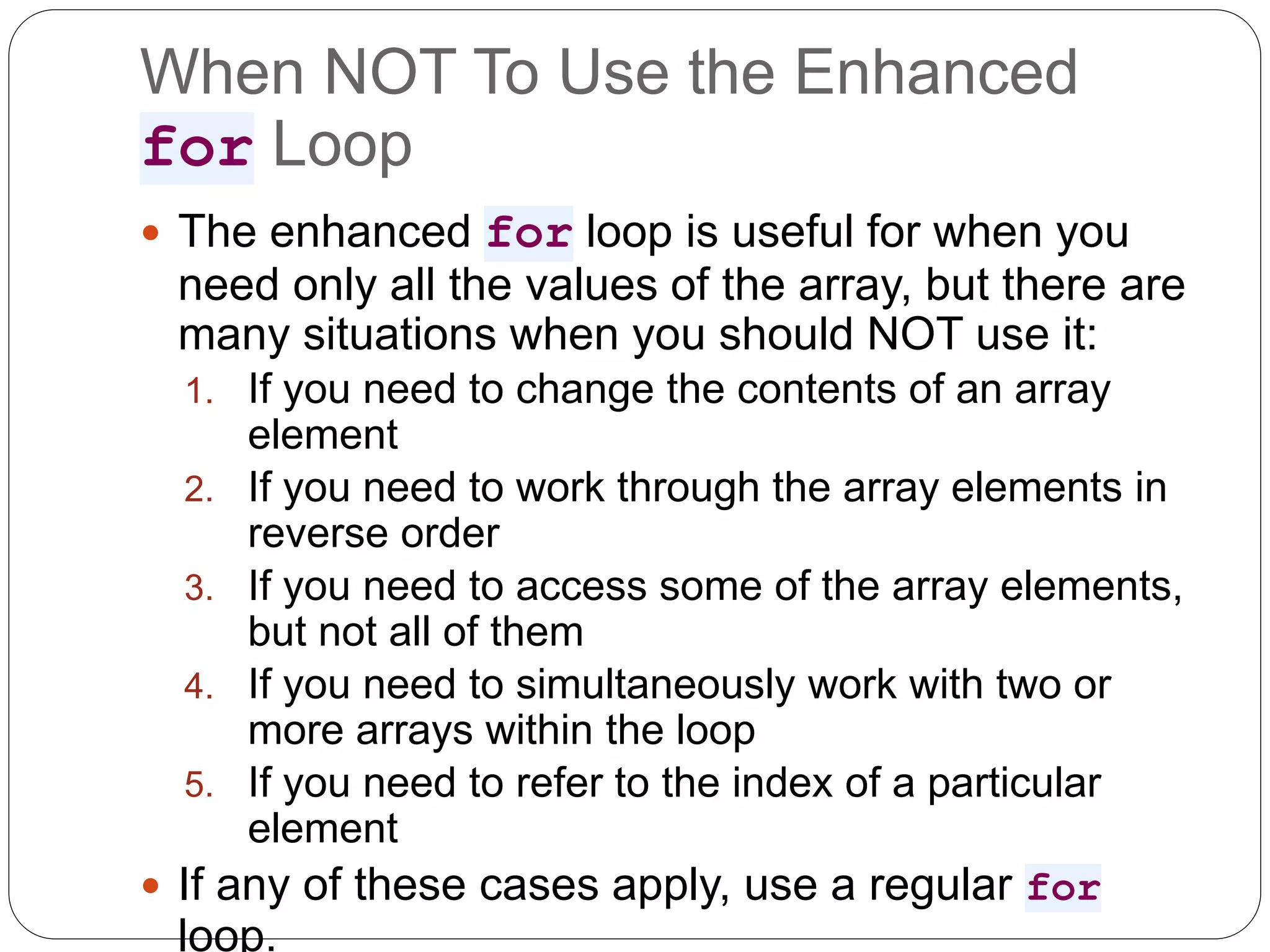 When NOT To Use the Enhanced for Loop  The enhanced for loop is useful for when you need only all the values of the array, but there are many situations when you should NOT use it: 1. If you need to change the contents of an array element 2. If you need to work through the array elements in reverse order 3. If you need to access some of the array elements, but not all of them 4. If you need to simultaneously work with two or more arrays within the loop 5. If you need to refer to the index of a particular element  If any of these cases apply, use a regular for loop. 