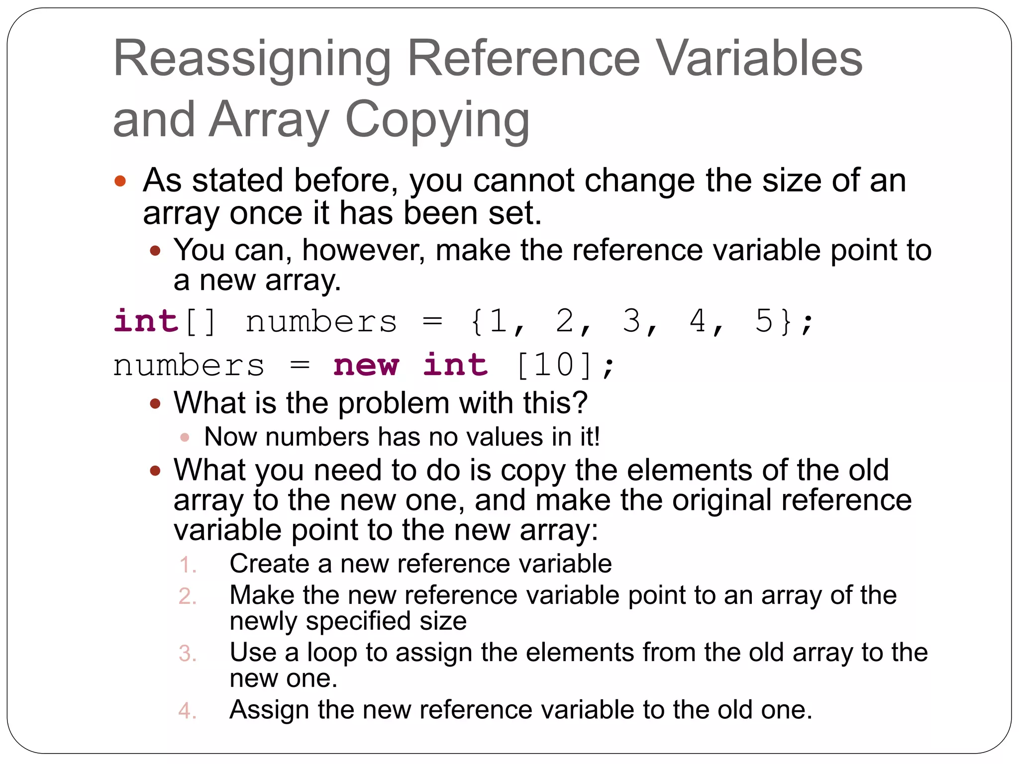 Reassigning Reference Variables and Array Copying  As stated before, you cannot change the size of an array once it has been set.  You can, however, make the reference variable point to a new array. int[] numbers = {1, 2, 3, 4, 5}; numbers = new int [10];  What is the problem with this?  Now numbers has no values in it!  What you need to do is copy the elements of the old array to the new one, and make the original reference variable point to the new array: 1. Create a new reference variable 2. Make the new reference variable point to an array of the newly specified size 3. Use a loop to assign the elements from the old array to the new one. 4. Assign the new reference variable to the old one. 