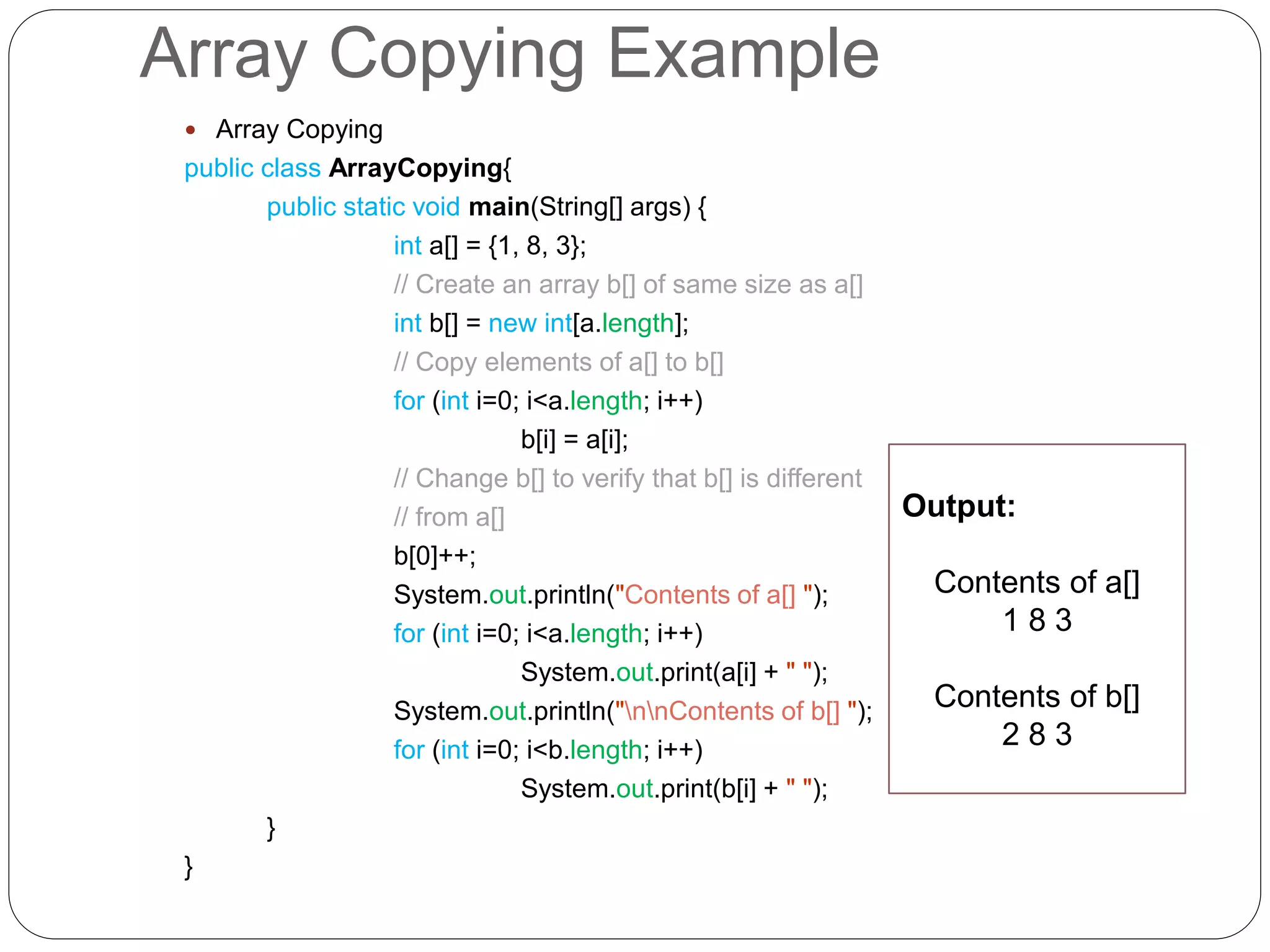 Array Copying Example  Array Copying public class ArrayCopying{ public static void main(String[] args) { int a[] = {1, 8, 3}; // Create an array b[] of same size as a[] int b[] = new int[a.length]; // Copy elements of a[] to b[] for (int i=0; i<a.length; i++) b[i] = a[i]; // Change b[] to verify that b[] is different // from a[] b[0]++; System.out.println("Contents of a[] "); for (int i=0; i<a.length; i++) System.out.print(a[i] + " "); System.out.println("nnContents of b[] "); for (int i=0; i<b.length; i++) System.out.print(b[i] + " "); } } Output: Contents of a[] 1 8 3 Contents of b[] 2 8 3 