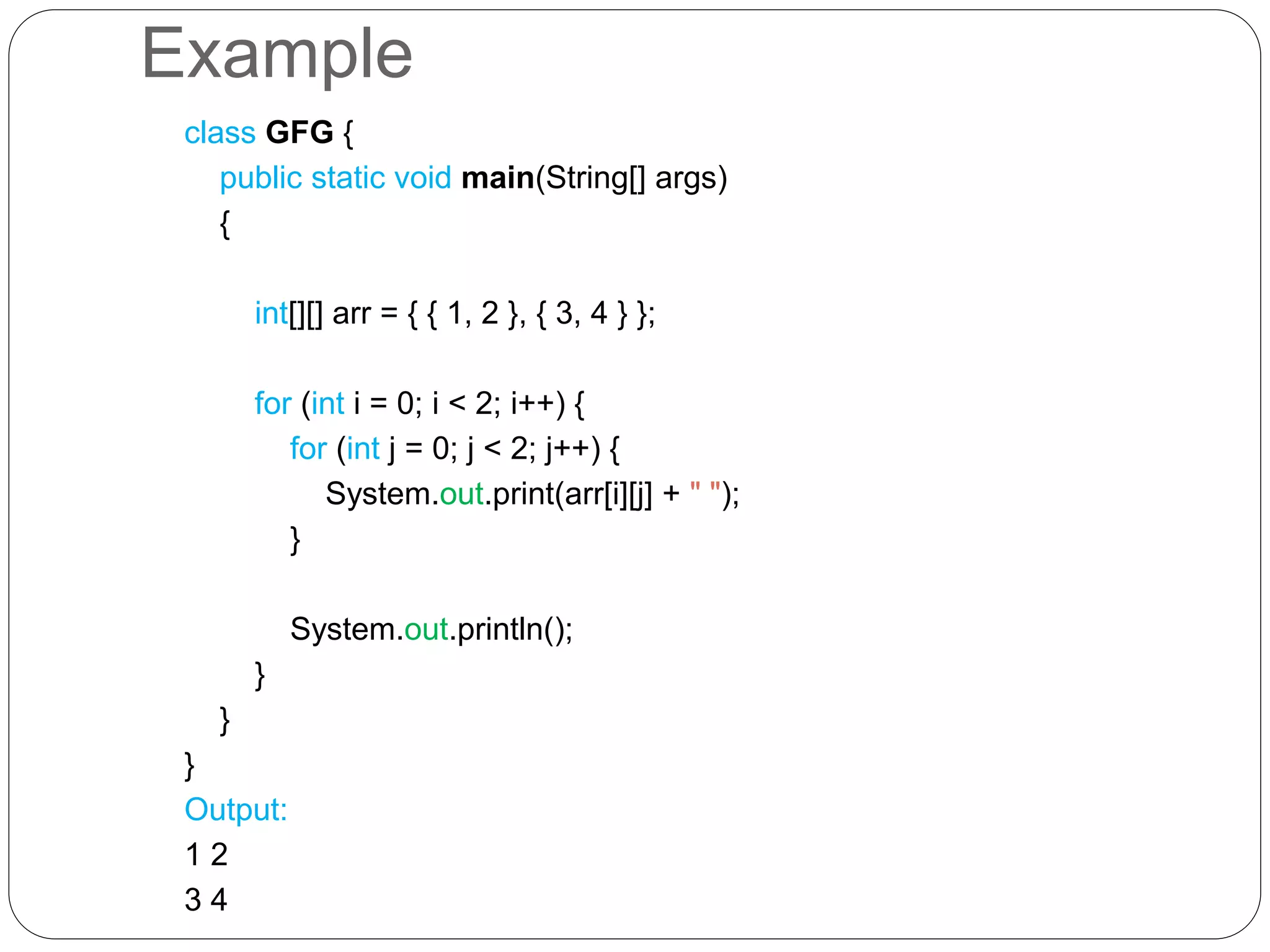 Example class GFG { public static void main(String[] args) { int[][] arr = { { 1, 2 }, { 3, 4 } }; for (int i = 0; i < 2; i++) { for (int j = 0; j < 2; j++) { System.out.print(arr[i][j] + " "); } System.out.println(); } } } Output: 1 2 3 4 