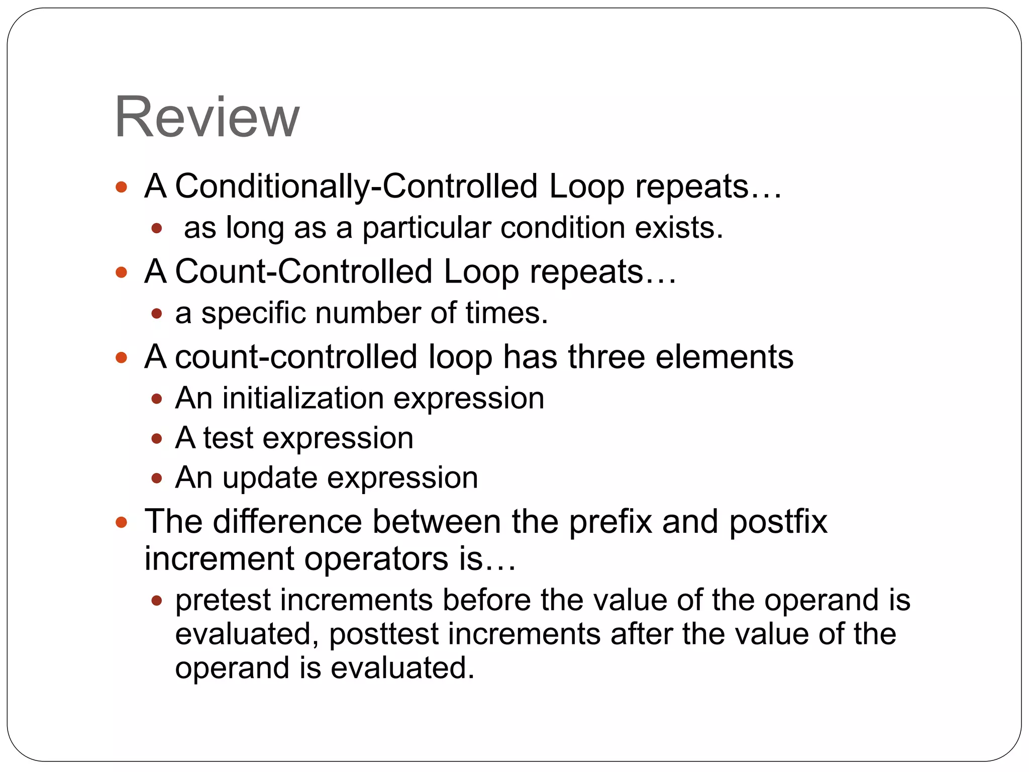 Review  A Conditionally-Controlled Loop repeats…  as long as a particular condition exists.  A Count-Controlled Loop repeats…  a specific number of times.  A count-controlled loop has three elements  An initialization expression  A test expression  An update expression  The difference between the prefix and postfix increment operators is…  pretest increments before the value of the operand is evaluated, posttest increments after the value of the operand is evaluated. 