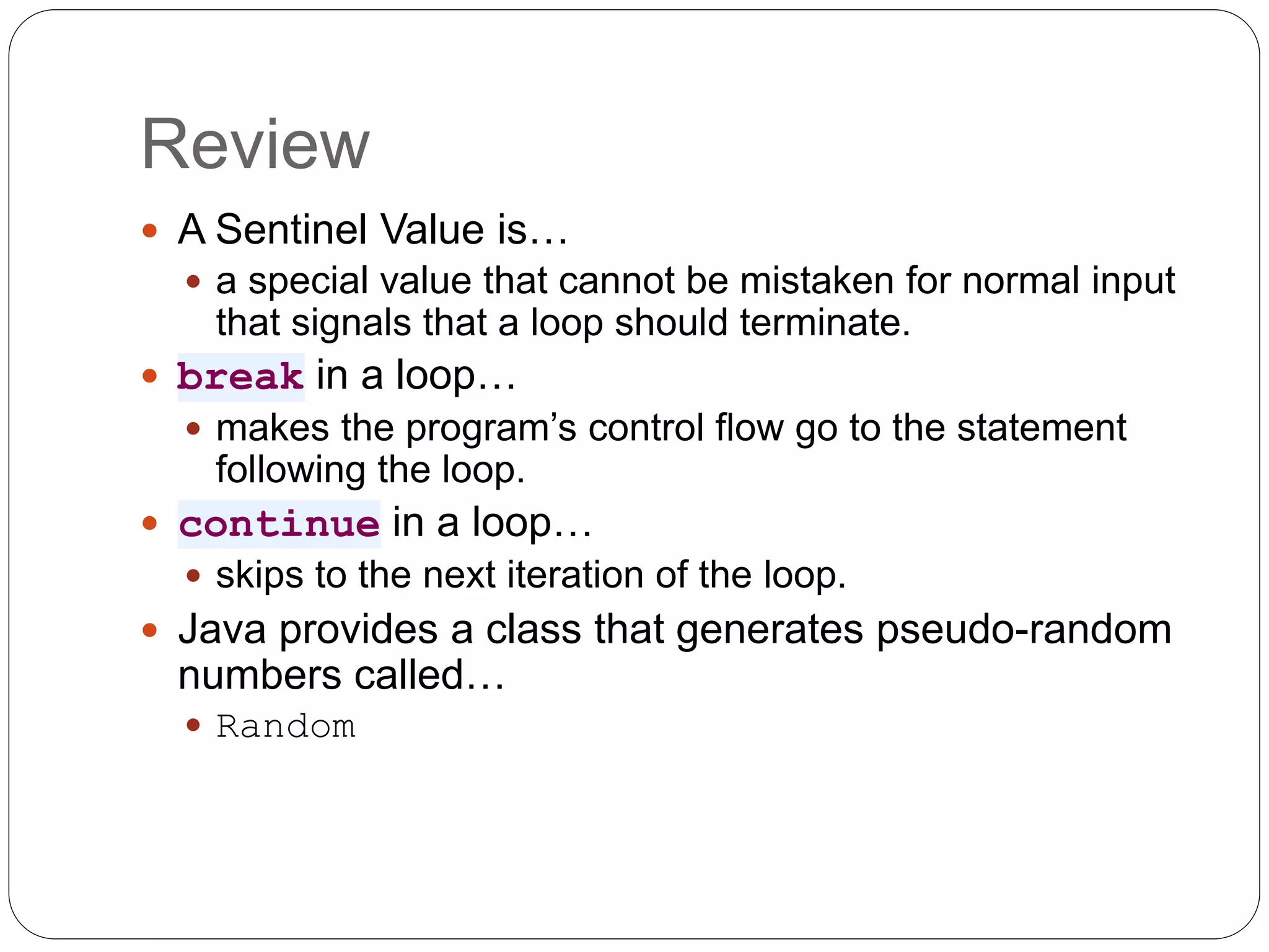 Review  A Sentinel Value is…  a special value that cannot be mistaken for normal input that signals that a loop should terminate.  break in a loop…  makes the program’s control flow go to the statement following the loop.  continue in a loop…  skips to the next iteration of the loop.  Java provides a class that generates pseudo-random numbers called…  Random 