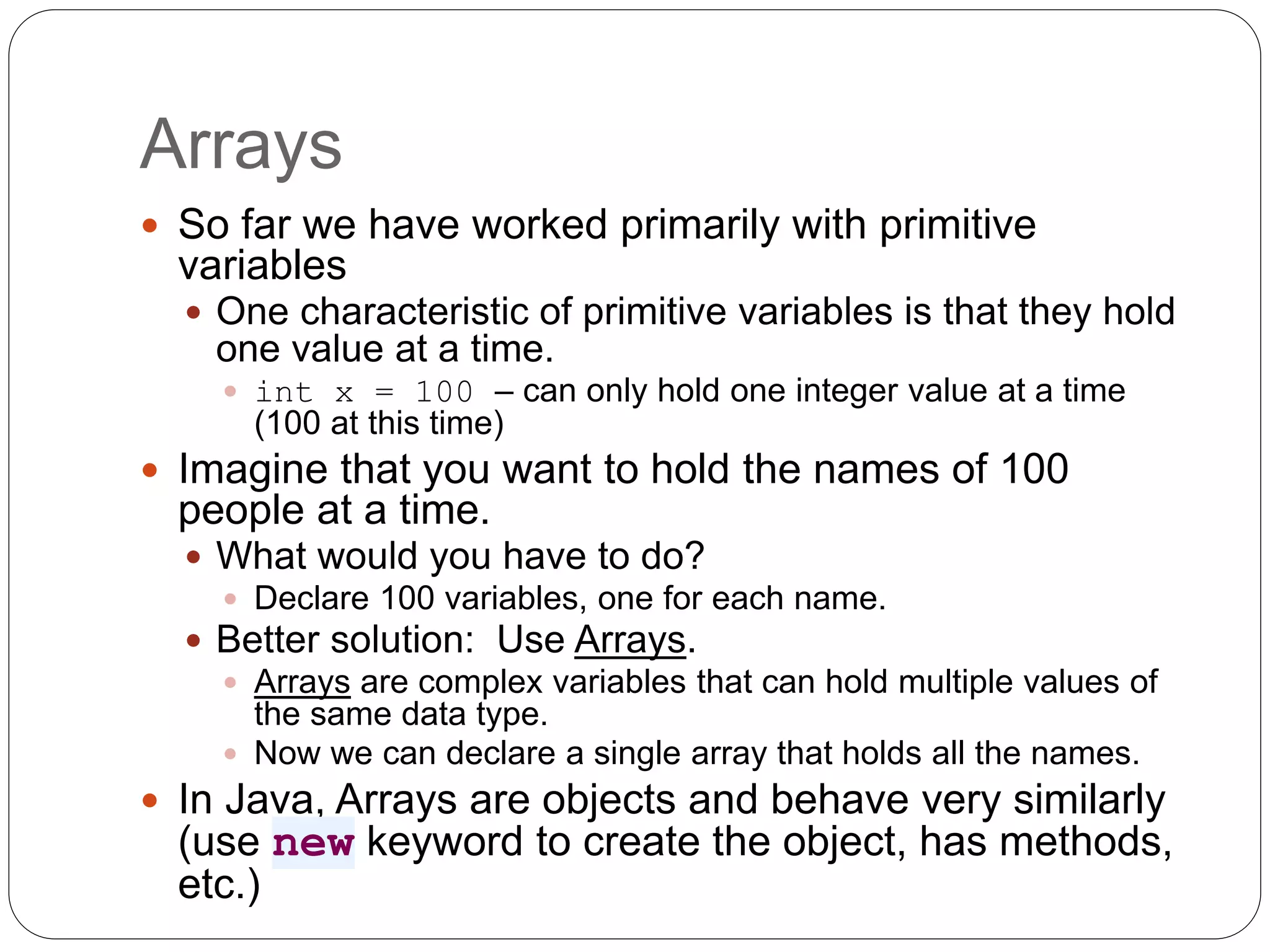 Arrays  So far we have worked primarily with primitive variables  One characteristic of primitive variables is that they hold one value at a time.  int x = 100 – can only hold one integer value at a time (100 at this time)  Imagine that you want to hold the names of 100 people at a time.  What would you have to do?  Declare 100 variables, one for each name.  Better solution: Use Arrays.  Arrays are complex variables that can hold multiple values of the same data type.  Now we can declare a single array that holds all the names.  In Java, Arrays are objects and behave very similarly (use new keyword to create the object, has methods, etc.) 